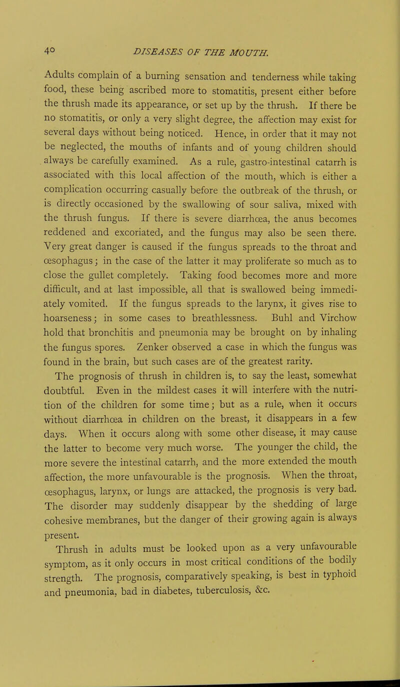 Adults complain of a burning sensation and tenderness while taking food, these being ascribed more to stomatitis, present either before the thrush made its appearance, or set up by the thrush. If there be no stomatitis, or only a very slight degree, the affection may exist for several days without being noticed. Hence, in order that it may not be neglected, the mouths of infants and of young children should always be carefully examined. As a rule, gastro-intestinal catarrh is associated with this local affection of the mouth, which is either a complication occurring casually before the outbreak of the thrush, or is directly occasioned by the swallowing of sour saliva, mixed with the thrush fungus. If there is severe diarrhoea, the anus becomes reddened and excoriated, and the fungus may also be seen there. Very great danger is caused if the fungus spreads to the throat and oesophagus; in the case of the latter it may proliferate so much as to close the gullet completely. Taking food becomes more and more difficult, and at last impossible, all that is swallowed being immedi- ately vomited. If the fungus spreads to the larynx, it gives rise to hoarseness; in some cases to breathlessness. Buhl and Virchow hold that bronchitis and pneumonia may be brought on by inhaling the fungus spores. Zenker observed a case in which the fungus was found in the brain, but such cases are of the greatest rarity. The prognosis of thrush in children is, to say the least, somewhat doubtful. Even in the mildest cases it will interfere with the nutri- tion of the children for some time; but as a rule, when it occurs without diarrhoea in children on the breast, it disappears in a few days. When it occurs along with some other disease, it may cause the latter to become very much worse. The younger the child, the more severe the intestinal catarrh, and the more extended the mouth affection, the more unfavourable is the prognosis. When the throat, oesophagus, larynx, or lungs are attacked, the prognosis is very bad. The disorder may suddenly disappear by the shedding of large cohesive membranes, but the danger of their growing again is always present. Thrush in adults must be looked upon as a very unfavourable symptom, as it only occurs in most critical conditions of the bodily strength. The prognosis, comparatively speaking, is best in typhoid and pneumonia, bad in diabetes, tuberculosis, &c.