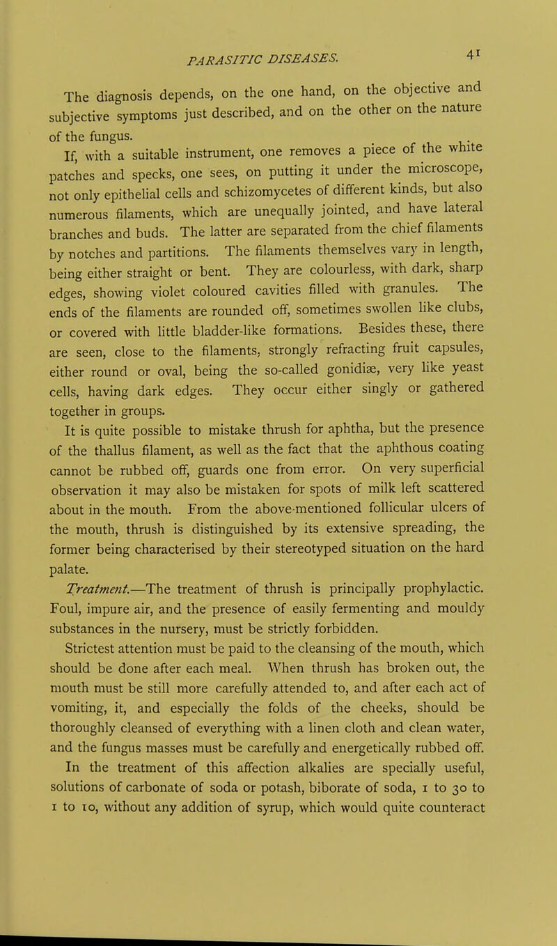 The diagnosis depends, on the one hand, on the objective and subjective symptoms just described, and on the other on the nature of the fungus. If, with a suitable instrument, one removes a piece of the white patches and specks, one sees, on putting it under the microscope, not only epitheUal cells and schizomycetes of different kinds, but also numerous filaments, which are unequally jointed, and have lateral branches and buds. The latter are separated from the chief filaments by notches and partitions. The filaments themselves vary in length, being either straight or bent. They are colourless, with dark, sharp edges, showing violet coloured cavities filled with granules. The ends of the filaments are rounded off, sometimes swollen like clubs, or covered with little bladder-like formations. Besides these, there are seen, close to the filaments, strongly refracting fruit capsules, either round or oval, being the so-called gonidiae, very like yeast cells, having dark edges. They occur either singly or gathered together in groups. It is quite possible to mistake thrush for aphtha, but the presence of the thallus filament, as well as the fact that the aphthous coating cannot be rubbed off, guards one from error. On very superficial observation it may also be mistaken for spots of milk left scattered about in the mouth. From the above-mentioned follicular ulcers of the mouth, thrush is distinguished by its extensive spreading, the former being characterised by their stereotyped situation on the hard palate. Treatment.—The treatment of thrush is principally prophylactic. Foul, impure air, and the presence of easily fermenting and mouldy substances in the nursery, must be strictly forbidden. Strictest attention must be paid to the cleansing of the mouth, which should be done after each meal. When thrush has broken out, the mouth must be still more carefully attended to, and after each act of vomiting, it, and especially the folds of the cheeks, should be thoroughly cleansed of everything with a linen cloth and clean water, and the fungus masses must be carefully and energetically rubbed off. In the treatment of this affection alkalies are specially useful, solutions of carbonate of soda or potash, biborate of soda, i to 30 to I to 10, without any addition of syrup, which would quite counteract