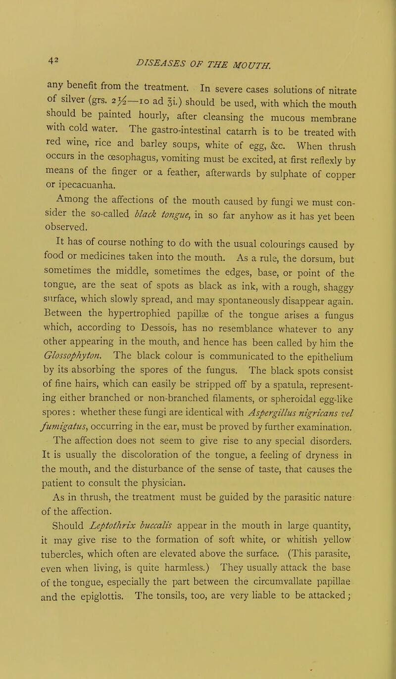 any benefit from the treatment. In severe cases solutions of nitrate of silver (grs. 21^—10 ad Si.) should be used, with which the mouth should be painted hourly, after cleansing the mucous membrane with cold water. The gastro-intestinal catarrh is to be treated with red wine, rice and barley soups, white of egg, &c. When thrush occurs in the oesophagus, vomiting must be excited, at first reflexly by means of the finger or a feather, afterwards by sulphate of copper or ipecacuanha. Among the affections of the mouth caused by fungi we must con- sider the so-called black to7igue, in so far anyhow as it has yet been observed. It has of course nothing to do with the usual colourings caused by food or medicines taken into the mouth. As a rule, the dorsum, but sometimes the middle, sometimes the edges, base, or point of the tongue, are the seat of spots as black as ink, with a rough, shaggy surface, which slowly spread, and may spontaneously disappear again. Between the hypertrophied papillae of the tongue arises a fungus which, according to Dessois, has no resemblance whatever to any other appearing in the mouth, and hence has been called by him the Glossophyton. The black colour is communicated to the epithelium by its absorbing the spores of the fungus. The black spots consist of fine hairs, which can easily be stripped off by a spatula, represent- ing either branched or non-branched filaments, or spheroidal egg-like spores : whether these fungi are identical with Aspergillus nigricans vel fumigatus, occurring in the ear, must be proved by further examination. The affection does not seem to give rise to any special disorders. It is usually the discoloration of the tongue, a feeling of dryness in the mouth, and the disturbance of the sense of taste, that causes the patient to consult the physician. As in thrush, the treatment must be guided by the parasitic nature of the affection. Should Leptoihrix buccalis appear in the mouth in large quantity, it may give rise to the formation of soft white, or whitish yellow tubercles, which often are elevated above the surface. (This parasite, even when living, is quite harmless.) They usually attack the base of the tongue, especially the part between the circumvallate papillae and the epiglottis. The tonsils, too, are very liable to be attacked;