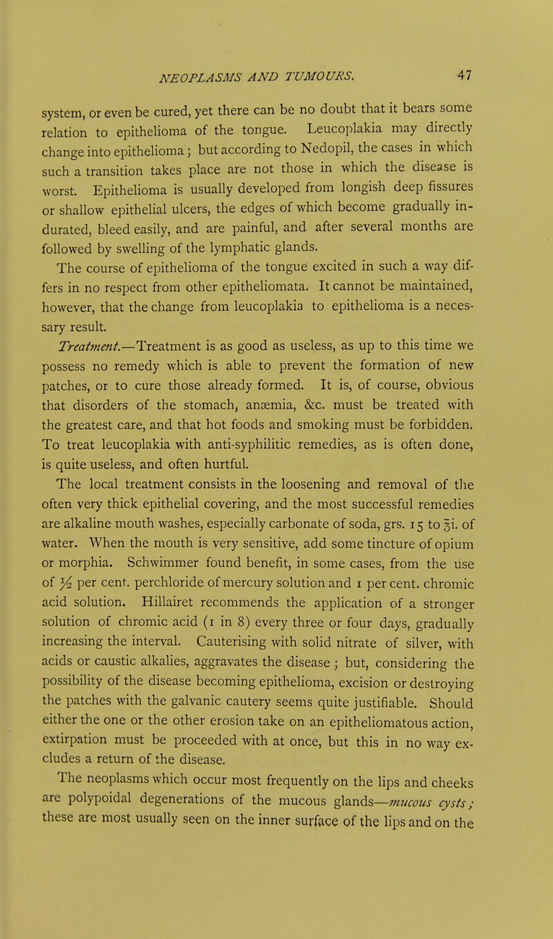system, or even be cured, yet there can be no doubt that it bears some relation to epithelioma of the tongue. Leucoplakia may directly change into epithelioma; but according to Nedopil, the cases in which such a transition takes place are not those in which the disease is worst. Epithelioma is usually developed from longish deep fissures or shallow epithelial ulcers, the edges of which become gradually in- durated, bleed easily, and are painful, and after several months are followed by swelling of the lymphatic glands. The course of epithelioma of the tongue excited in such a way dif- fers in no respect from other epitheliomata. It cannot be maintained, however, that the change from leucoplakia to epithelioma is a neces- sary result. Treattnent.—Treatment is as good as useless, as up to this time we possess no remedy which is able to prevent the formation of new patches, or to cure those already formed. It is, of course, obvious that disorders of the stomach, anaemia, &c. must be treated with the greatest care, and that hot foods and smoking must be forbidden. To treat leucoplakia with anti-syphilitic remedies, as is often done, is quite useless, and often hurtful. The local treatment consists in the loosening and removal of tlie often very thick epithelial covering, and the most successful remedies are alkaline mouth washes, especially carbonate of soda, grs. 15 to gi. of water. When the mouth is very sensitive, add some tincture of opium or morphia. Schwimmer found benefit, in some cases, from the use of y2 per cent, perchloride of mercury solution and i per cent, chromic acid solution. Hillairet recommends the application of a stronger solution of chromic acid (i in 8) every three or four days, gradually increasing the interval. Cauterising with solid nitrate of silver, with acids or caustic alkalies, aggravates the disease ; but, considering the possibility of the disease becoming epithelioma, excision or destroying the patches with the galvanic cautery seems quite justifiable. Should either the one or the other erosion take on an epitheliomatous action, extirpation must be proceeded with at once, but this in no way ex- cludes a return of the disease. The neoplasms which occur most frequently on the lips and cheeks are polypoidal degenerations of the mucous glands—;;/?<ri-i?«j cysts; these are most usually seen on the inner surface of the lips and on the