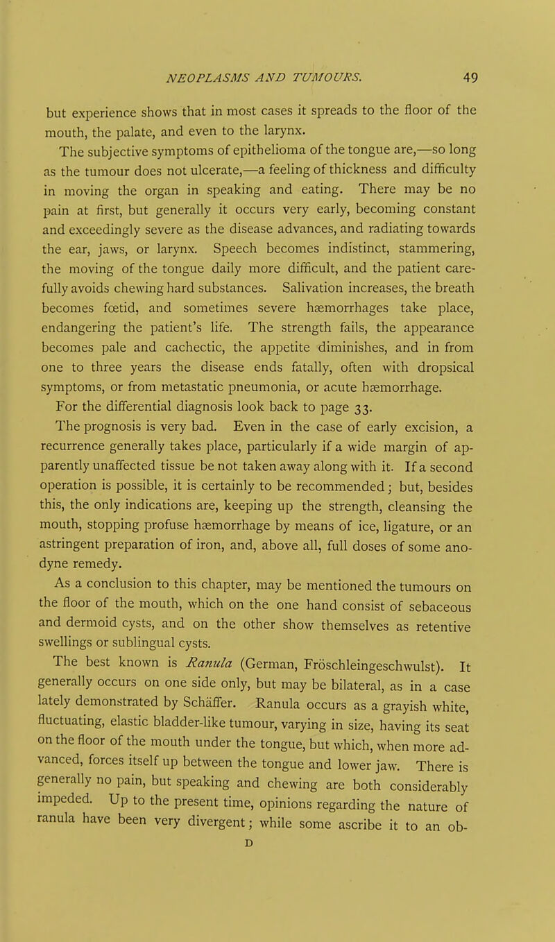 but experience shows that in most cases it spreads to the floor of the mouth, the palate, and even to the larynx. The subjective symptoms of epithelioma of the tongue are,—so long as the tumour does not ulcerate,—a feeling of thickness and difficulty in moving the organ in speaking and eating. There may be no pain at first, but generally it occurs very early, becoming constant and exceedingly severe as the disease advances, and radiating towards the ear, jaws, or larynx. Speech becomes indistinct, stammering, the moving of the tongue daily more difficult, and the patient care- fully avoids chewing hard substances. Salivation increases, the breath becomes foetid, and sometimes severe haemorrhages take place, endangering the patient's life. The strength fails, the appearance becomes pale and cachectic, the appetite diminishes, and in from one to three years the disease ends fatally, often with dropsical symptoms, or from metastatic pneumonia, or acute haemorrhage. For the differential diagnosis look back to page 33. The prognosis is very bad. Even in the case of early excision, a recurrence generally takes place, particularly if a wide margin of ap- parently unaffected tissue be not taken away along with it. If a second operation is possible, it is certainly to be recommended; but, besides this, the only indications are, keeping up the strength, cleansing the mouth, stopping profuse haemorrhage by means of ice, ligature, or an astringent preparation of iron, and, above all, full doses of some ano- dyne remedy. As a conclusion to this chapter, may be mentioned the tumours on the floor of the mouth, which on the one hand consist of sebaceous and dermoid cysts, and on the other show themselves as retentive swellings or sublingual cysts. The best known is Ranula (German, Froschleingeschwulst). It generally occurs on one side only, but may be bilateral, as in a case lately demonstrated by Schaffer. Ranula occurs as a grayish white, fluctuating, elastic bladder-like tumour, varying in size, having its seat on the floor of the mouth under the tongue, but which, when more ad- vanced, forces itself up between the tongue and lower jaw. There is generally no pain, but speaking and chewing are both considerably impeded. Up to the present time, opinions regarding the nature of ranula have been very divergent; while some ascribe it to an ob- D