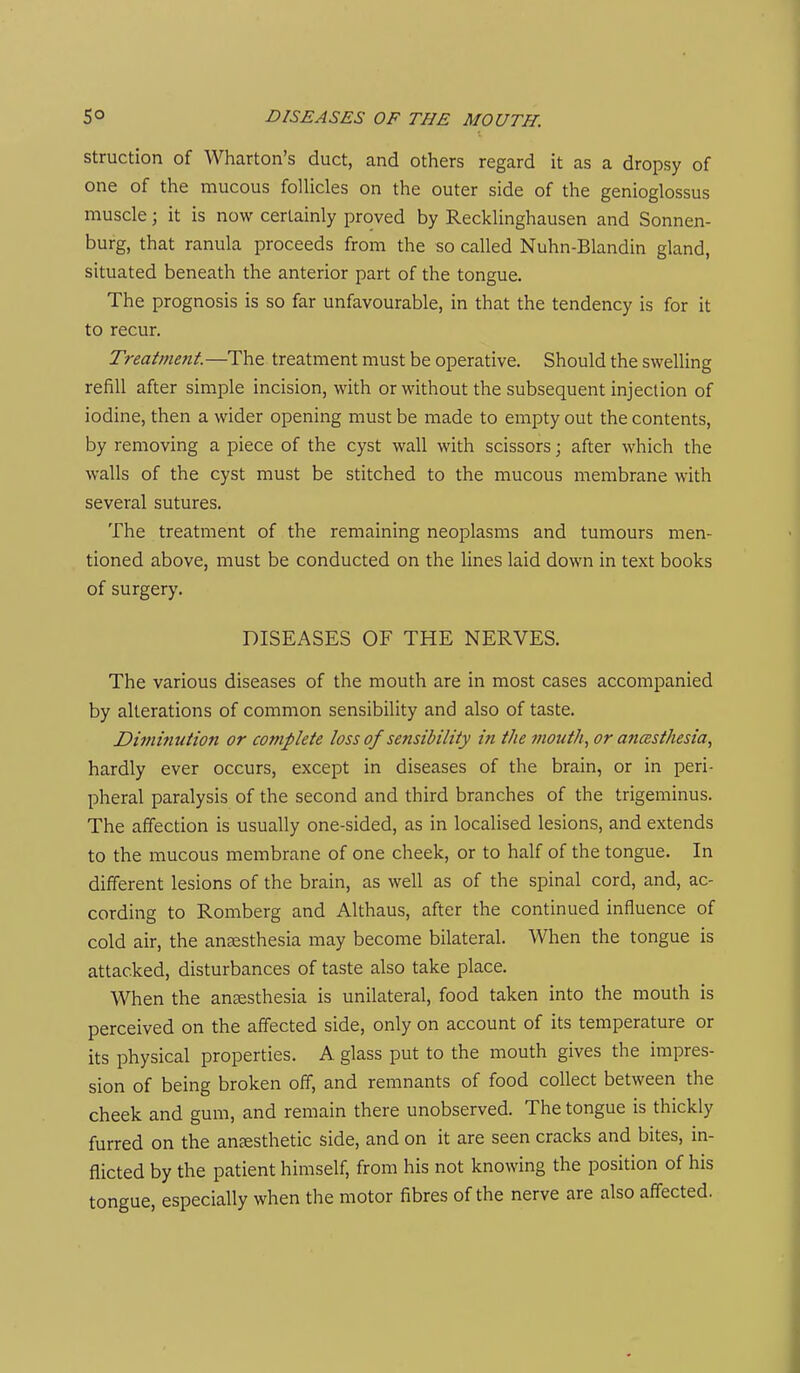 struction of Wharton's duct, and others regard it as a dropsy of one of the mucous folHcles on the outer side of the genioglossus muscle; it is now certainly proved by Recklinghausen and Sonnen- burg, that ranula proceeds from the so called Nuhn-Blandin gland, situated beneath the anterior part of the tongue. The prognosis is so far unfavourable, in that the tendency is for it to recur. Treatmejtt.—The treatment must be operative. Should the swelling refill after simple incision, with or without the subsequent injection of iodine, then a wider opening must be made to empty out the contents, by removing a piece of the cyst wall with scissors; after which the walls of the cyst must be stitched to the mucous membrane with several sutures. The treatment of the remaining neoplasms and tumours men- tioned above, must be conducted on the lines laid down in text books of surgery. DISEASES OF THE NERVES. The various diseases of the mouth are in most cases accompanied by alterations of common sensibility and also of taste. Dimmtition or complete loss of sensibility in the mouth, or anesthesia, hardly ever occurs, except in diseases of the brain, or in peri- pheral paralysis of the second and third branches of the trigeminus. The affection is usually one-sided, as in localised lesions, and extends to the mucous membrane of one cheek, or to half of the tongue. In different lesions of the brain, as well as of the spinal cord, and, ac- cording to Romberg and Althaus, after the continued influence of cold air, the anaesthesia may become bilateral. When the tongue is attacked, disturbances of taste also take place. When the anaesthesia is unilateral, food taken into the mouth is perceived on the affected side, only on account of its temperature or its physical properties. A glass put to the mouth gives the impres- sion of being broken off, and remnants of food collect between the cheek and gum, and remain there unobserved. The tongue is thickly furred on the anaesthetic side, and on it are seen cracks and bites, in- flicted by the patient himself, from his not knowing the position of his tongue, especially when the motor fibres of the nerve are also affected.