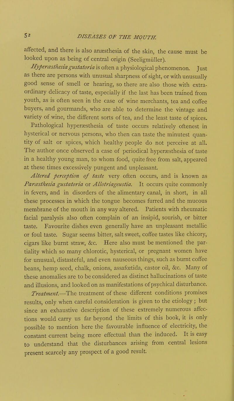 affected, and there is also anaesthesia of the skin, the cause must be looked upon as being of central origin (Seeligmiiller). Hypercesthesiagttstatoria is often a physiological phenomenon. Just as there are persons with unusual sharpness of sight, or with unusually good sense of smell or hearing, so there are also those with extra- ordinary delicacy of taste, especially if the last has been trained from youth, as is often seen in the case of wine merchants, tea and coffee buyers, and gourmands, who are able to determine the vintage and variety of wine, the different sorts of tea, and the least taste of spices. Pathological hypersesthesia of taste occurs relatively oftenest in hysterical or nervous persons, who then can taste the minutest quan- tity of salt or spices, which healthy people do not perceive at all. The author once observed a case of periodical hyperaesthesia of taste in a healthy young man, to whom food, quite free from salt, appeared at these times excessively pungent and unpleasant. Altered perception of taste very often occurs, and is known as Paresthesia gustatoria or Allotriageustia. It occurs quite commonly in fevers, and in disorders of the alimentary canal, in short, in all these processes in which the tongue becomes furred and the mucous membrane of the mouth in any way altered. Patients with rheumatic facial paralysis also often complain of an insipid, sourish, or bitter taste. Favourite dishes even generally have an unpleasant metallic or foul taste. Sugar seems bitter, salt sweet, coffee tastes like chicory, cigars like burnt straw, &c. Here also must be mentioned the par- tiality which so many chlorotic, hysterical, or pregnant women have for unusual, distasteful, and even nauseous things, such as burnt coffee beans, hemp seed, chalk, onions, assafoetida, castor oil, &c. Many of these anomahes are to be considered as distinct hallucinations of taste and illusions, and looked on as manifestations of psychical disturbance. Treatment.—The treatment of these different conditions promises results, only when careful consideration is given to the etiology; but since an exhaustive description of these extremely numerous affec- tions would carry us far beyond the limits of this book, it is only possible to mention here the favourable influence of electricity, the constant current being more effectual than the induced. It is easy to understand that the disturbances arising from central lesions present scarcely any prospect of a good result.