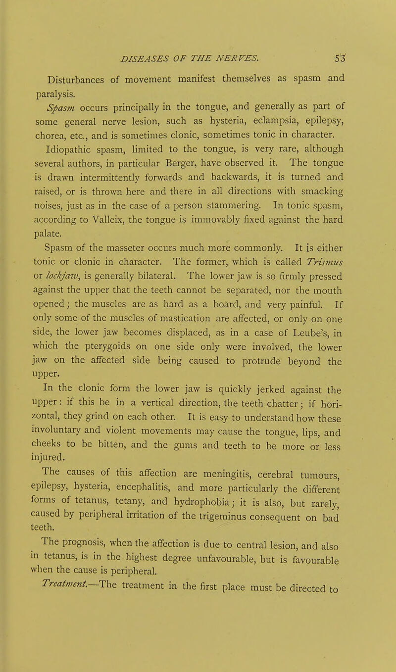 Disturbances of movement manifest themselves as spasm and paralysis. Spasm occurs principally in the tongue, and generally as part of some general nerve lesion, such as hysteria, eclampsia, epilepsy, chorea, etc., and is sometimes clonic, sometimes tonic in character. Idiopathic spasm, limited to the tongue, is very rare, although several authors, in particular Berger, have observed it. The tongue is drawn intermittently forwards and backwards, it is turned and raised, or is thrown here and there in all directions with smacking noises, just as in the case of a person stammering. In tonic spasm, according to Valleix, the tongue is immovably fixed against the hard palate. Spasm of the masseter occurs much more commonly. It is either tonic or clonic in character. The former, which is called Trismus or lockjaw, is generally bilateral. The lower jaw is so firmly pressed against the upper that the teeth cannot be separated, nor the mouth opened; the muscles are as hard as a board, and very painful. If only some of the muscles of mastication are affected, or only on one side, the lower jaw becomes displaced, as in a case of Leube's, in which the pterygoids on one side only were involved, the lower jaw on the affected side being caused to protrude beyond the upper. In the clonic form the lower jaw is quickly jerked against the upper: if this be in a vertical direction, the teeth chatter; if hori- zontal, they grind on each other. It is easy to understand how these involuntary and violent movements may cause the tongue, lips, and cheeks to be bitten, and the gums and teeth to be more or less injured. The causes of this affection are meningitis, cerebral tumours, epilepsy, hysteria, encephalitis, and more particularly the different forms of tetanus, tetany, and hydrophobia; it is also, but rarely, caused by peripheral irritation of the trigeminus consequent on bad teeth. The prognosis, when the affection is due to central lesion, and also in tetanus, is in the highest degree unfavourable, but is favourable when the cause is peripheral. Treatment—treatment in the first place must be directed to