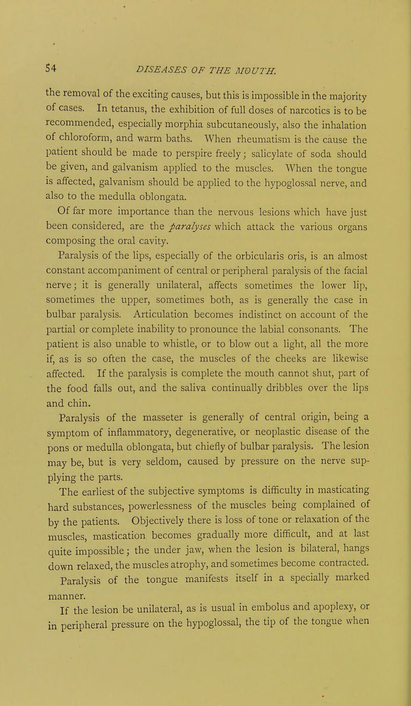 the removal of the exciting causes, but this is impossible in the majority of cases. In tetanus, the exhibition of full doses of narcotics is to be recommended, especially morphia subcutaneously, also the inhalation of chloroform, and warm baths. When rheumatism is the cause the patient should be made to perspire freely; salicylate of soda should be given, and galvanism applied to the muscles. When the tongue is affected, galvanism should be applied to the hypoglossal nerve, and also to the medulla oblongata. Of far more importance than the nervous lesions which have just been considered, are the paralyses which attack the various organs composing the oral cavity. Paralysis of the lips, especially of the orbicularis oris, is an almost constant accompaniment of central or peripheral paralysis of the facial nerve; it is generally unilateral, affects sometimes the lower lip, sometimes the upper, sometimes both, as is generally the case in bulbar paralysis. Articulation becomes indistinct on account of the partial or complete inability to pronounce the labial consonants. The patient is also unable to whistle, or to blow out a light, all the more if, as is so often the case, the muscles of the cheeks are likewise affected. If the paralysis is complete the mouth cannot shut, part of the food falls out, and the saliva continually dribbles over the lips and chin. Paralysis of the masseter is generally of central origin, being a symptom of inflammatory, degenerative, or neoplastic disease of the pons or medulla oblongata, but chiefly of bulbar paralysis. The lesion may be, but is very seldom, caused by pressure on the nerve sup- plying the parts. The earliest of the subjective symptoms is difficulty in masticating hard substances, powerlessness of the muscles being complained of by the patients. Objectively there is loss of tone or relaxation of the muscles, mastication becomes gradually more difficult, and at last quite impossible; the under jaw, when the lesion is bilateral, hangs down relaxed, the muscles atrophy, and sometimes become contracted. Paralysis of the tongue manifests itself in a specially marked manner. If the lesion be unilateral, as is usual in embolus and apoplexy, or in peripheral pressure on the hypoglossal, the tip of the tongue when