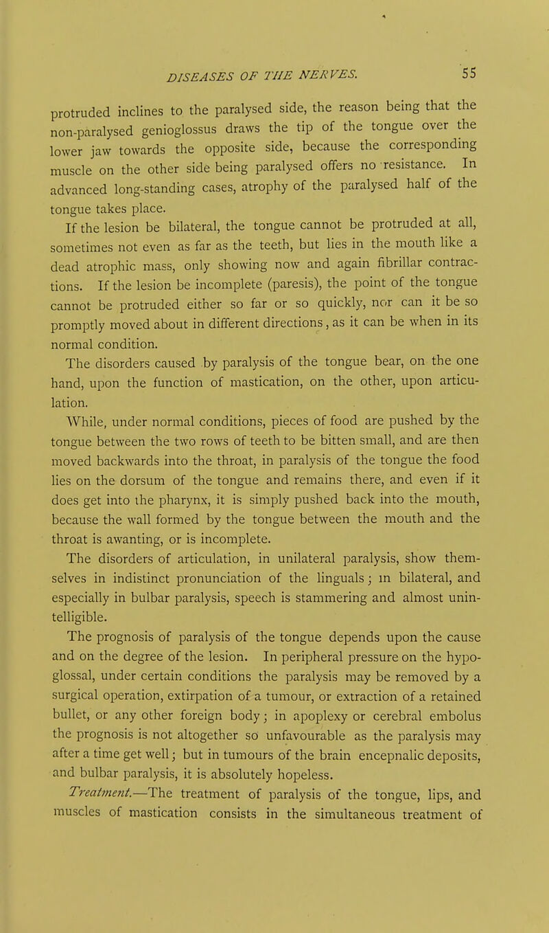 protruded inclines to the paralysed side, the reason being that the non-paralysed genioglossus draws the tip of the tongue over the lower jaw towards the opposite side, because the corresponding muscle on the other side being paralysed offers no resistance. In advanced long-standing cases, atrophy of the paralysed half of the tongue takes place. If the lesion be bilateral, the tongue cannot be protruded at all, sometimes not even as far as the teeth, but lies in the mouth like a dead atrophic mass, only showing now and again fibrillar contrac- tions. If the lesion be incomplete (paresis), the point of the tongue cannot be protruded either so far or so quickly, nor can it be so promptly moved about in different directions, as it can be when in its normal condition. The disorders caused .by paralysis of the tongue bear, on the one hand, upon the function of mastication, on the other, upon articu- lation. While, under normal conditions, pieces of food are pushed by the tongue between the two rows of teeth to be bitten small, and are then moved backwards into the throat, in paralysis of the tongue the food lies on the dorsum of the tongue and remains there, and even if it does get into ihe pharynx, it is simply pushed back into the mouth, because the wall formed by the tongue between the mouth and the throat is awanting, or is incomplete. The disorders of articulation, in unilateral paralysis, show them- selves in indistinct pronunciation of the Unguals; in bilateral, and especially in bulbar paralysis, speech is stammering and almost unin- telligible. The prognosis of paralysis of the tongue depends upon the cause and on the degree of the lesion. In peripheral pressure on the hypo- glossal, under certain conditions the paralysis may be removed by a surgical operation, extirpation of a tumour, or extraction of a retained bullet, or any other foreign body; in apoplexy or cerebral embolus the prognosis is not altogether so unfavourable as the paralysis may after a time get well; but in tumours of the brain encepnalic deposits, and bulbar paralysis, it is absolutely hopeless. Treatment.—The treatment of paralysis of the tongue, lips, and muscles of mastication consists in the simultaneous treatment of
