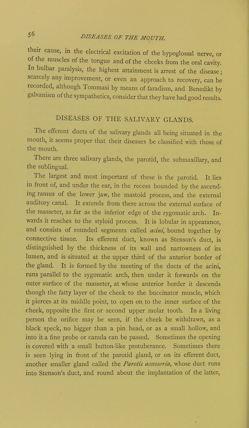 DISEASES OF THE MOUTH. their cause, in the electrical excitation of the hypoglossal nerve, or of the muscles of the tongue and of the cheeks from the oral cavity. In bulbar paralysis, the highest attainment is arrest of the disease; scarcely any improvement, or even an approach to recovery, can be recorded, although Tommasi by means of faradism, and Benedikt by galvanism of the sympathetics, consider that they have had good results. DISEASES OF THE SALIVARY GLANDS. The efferent ducts of the salivary glands all being situated in the mouth, it seems proper that their diseases be classified with those of the mouth. There are three salivary glands, the parotid, the submaxillary, and the sublingual. The largest and most important of these is the parotid. It lies in front of, and under the ear, in the recess bounded by the ascend- ing ramus of the lower jaw, the mastoid process, and the external auditory canal. It extends from there across the external surface of the masseter, as far as the inferior edge of the zygomatic arch. In- wards it reaches to the styloid process. It is lobular in appearance, and consists of rounded segments called acini, bound together by connective tissue. Its efferent duct, known as Stenson's duct, is distinguished by the thickness of its wall and narrowness of its lumen, and is situated at the upper third of the anterior border of the gland. It is formed by the meeting of the ducts of the acini, runs parallel to the zygomatic arch, then under it forwards on the outer surface of the masseter, at whose anterior border it descends though the fatty layer of the cheek to the buccinator muscle, which it pierces at its middle point, to open on to the inner surface of the cheek, opposite the first or second upper molar tooth. In a living person the orifice may be seen, if the cheek be withdrawn, as a black speck, no bigger than a pin head, or as a small hollow, and into it a fine probe or canula can be passed. Sometimes the opening is covered with a small button-like protuberance. Sometimes there is seen lying in front of the parotid gland, or on its efferent duct, another smaller gland called the Parotis accessoria, whose duct runs into Stenson's duct, and round about the implantation of the latter.