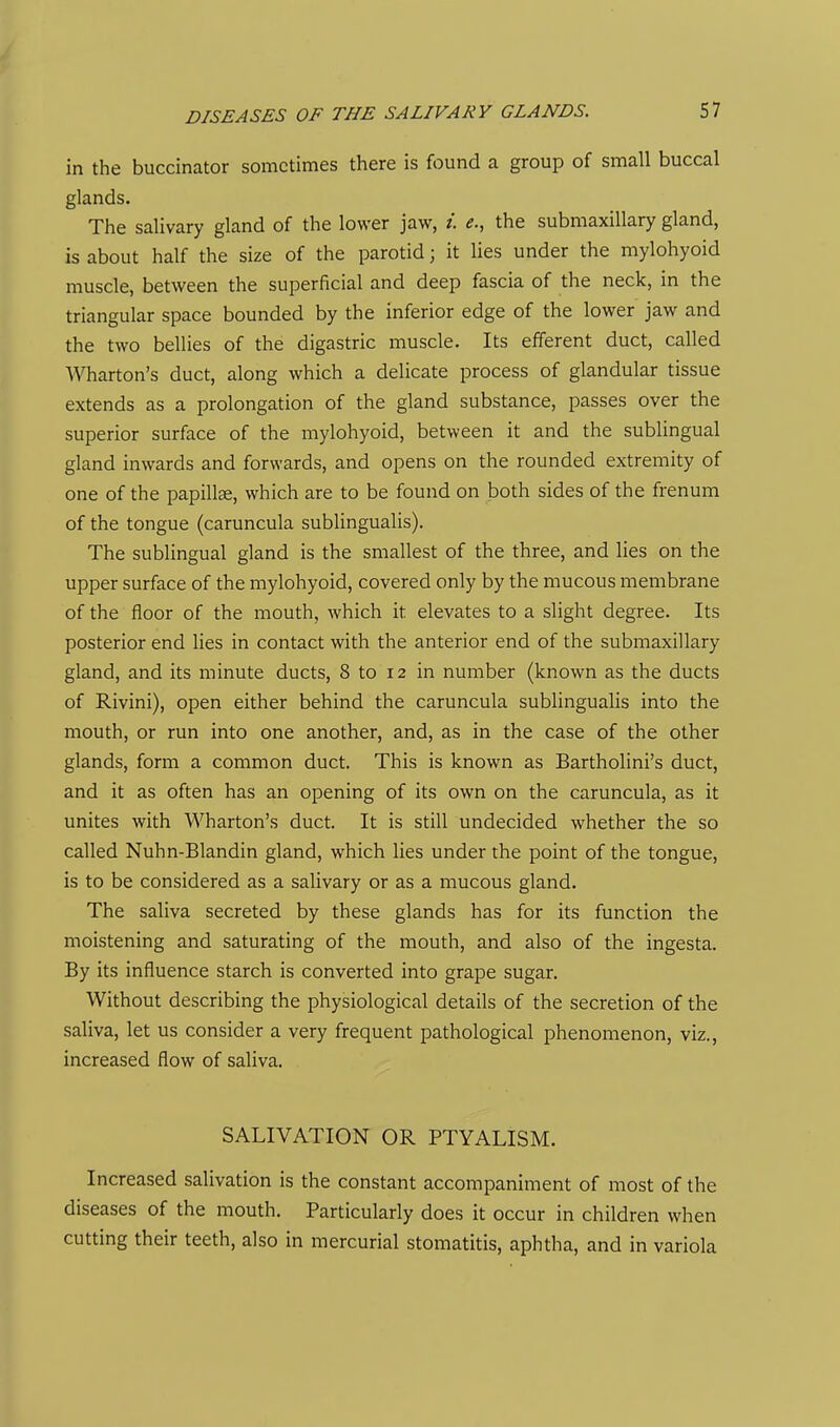 DISEASES OF THE SALIVARY GLANDS. in the buccinator sometimes there is found a group of small buccal glands. The salivary gland of the lower jaw, i. e., the submaxillary gland, is about half the size of the parotid; it lies under the mylohyoid muscle, between the superficial and deep fascia of the neck, in the triangular space bounded by the inferior edge of the lower jaw and the two bellies of the digastric muscle. Its efferent duct, called Wharton's duct, along which a delicate process of glandular tissue extends as a prolongation of the gland substance, passes over the superior surface of the mylohyoid, between it and the sublingual gland inwards and forwards, and opens on the rounded extremity of one of the papillae, which are to be found on both sides of the frenum of the tongue (caruncula sublingualis). The sublingual gland is the smallest of the three, and lies on the upper surface of the mylohyoid, covered only by the mucous membrane of the floor of the mouth, which it elevates to a slight degree. Its posterior end lies in contact with the anterior end of the submaxillary gland, and its minute ducts, 8 to 12 in number (known as the ducts of Rivini), open either behind the caruncula sublingualis into the mouth, or run into one another, and, as in the case of the other glands, form a common duct. This is known as Bartholini's duct, and it as often has an opening of its own on the caruncula, as it unites with Wharton's duct. It is still undecided whether the so called Nuhn-Blandin gland, which lies under the point of the tongue, is to be considered as a salivary or as a mucous gland. The saliva secreted by these glands has for its function the moistening and saturating of the mouth, and also of the ingesta. By its influence starch is converted into grape sugar. Without describing the physiological details of the secretion of the saliva, let us consider a very frequent pathological phenomenon, viz., increased flow of saliva. SALIVATION OR PTYALISM. Increased salivation is the constant accompaniment of most of the diseases of the mouth. Particularly does it occur in children when cutting their teeth, also in mercurial stomatitis, aphtha, and in variola