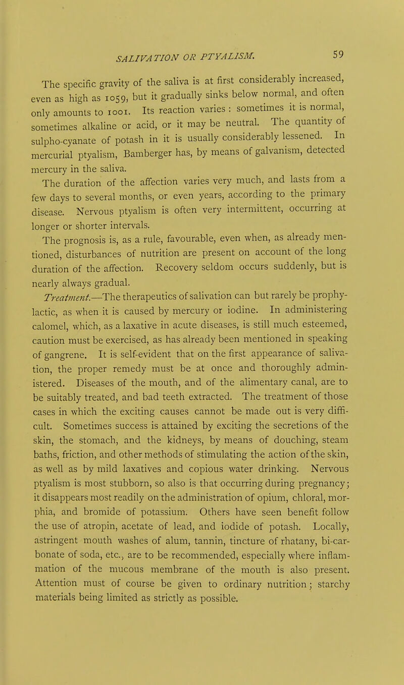 SALIVATION OR PTYALISM. The specific gravity of the saliva is at first considerably increased, even as high as 1059, but it gradually sinks below normal, and often only amounts to looi. Its reaction varies : sometimes it is normal, sometimes alkaline or acid, or it may be neutral. The quantity of sulpho-cyanate of potash in it is usually considerably lessened. In mercurial ptyalism, Bamberger has, by means of galvanism, detected mercury in the saliva. The duration of the affection varies very much, and lasts from a few days to several months, or even years, according to the primary disease. Nervous ptyalism is often very intermittent, occurring at longer or shorter intervals. The prognosis is, as a rule, favourable, even when, as already men- tioned, disturbances of nutrition are present on account of the long duration of the affection. Recovery seldom occurs suddenly, but is nearly always gradual. Treatmefit.—The therapeutics of salivation can but rarely be prophy- lactic, as when it is caused by mercury or iodine. In administering calomel, which, as a laxative in acute diseases, is still much esteemed, caution must be exercised, as has already been mentioned in speaking of gangrene. It is self-evident that on the first appearance of saliva- tion, the proper remedy must be at once and thoroughly admin- istered. Diseases of the mouth, and of the alimentary canal, are to be suitably treated, and bad teeth extracted. The treatment of those cases in which the exciting causes cannot be made out is very diffi- cult. Sometimes success is attained by exciting the secretions of the skin, the stomach, and the kidneys, by means of douching, steam baths, friction, and other methods of stimulating the action of the skin, as well as by mild laxatives and copious water drinking. Nervous ptyalism is most stubborn, so also is that occurring during pregnancy; it disappears most readily on the administration of opium, chloral, mor- phia, and bromide of potassium. Others have seen benefit follow the use of atropin, acetate of lead, and iodide of potash. Locally, astringent mouth washes of alum, tannin, tincture of rhatany, bi-car- bonate of soda, etc., are to be recommended, especially where inflam- mation of the mucous membrane of the mouth is also present. Attention must of course be given to ordinary nutrition; starchy materials being limited as strictly as possible.