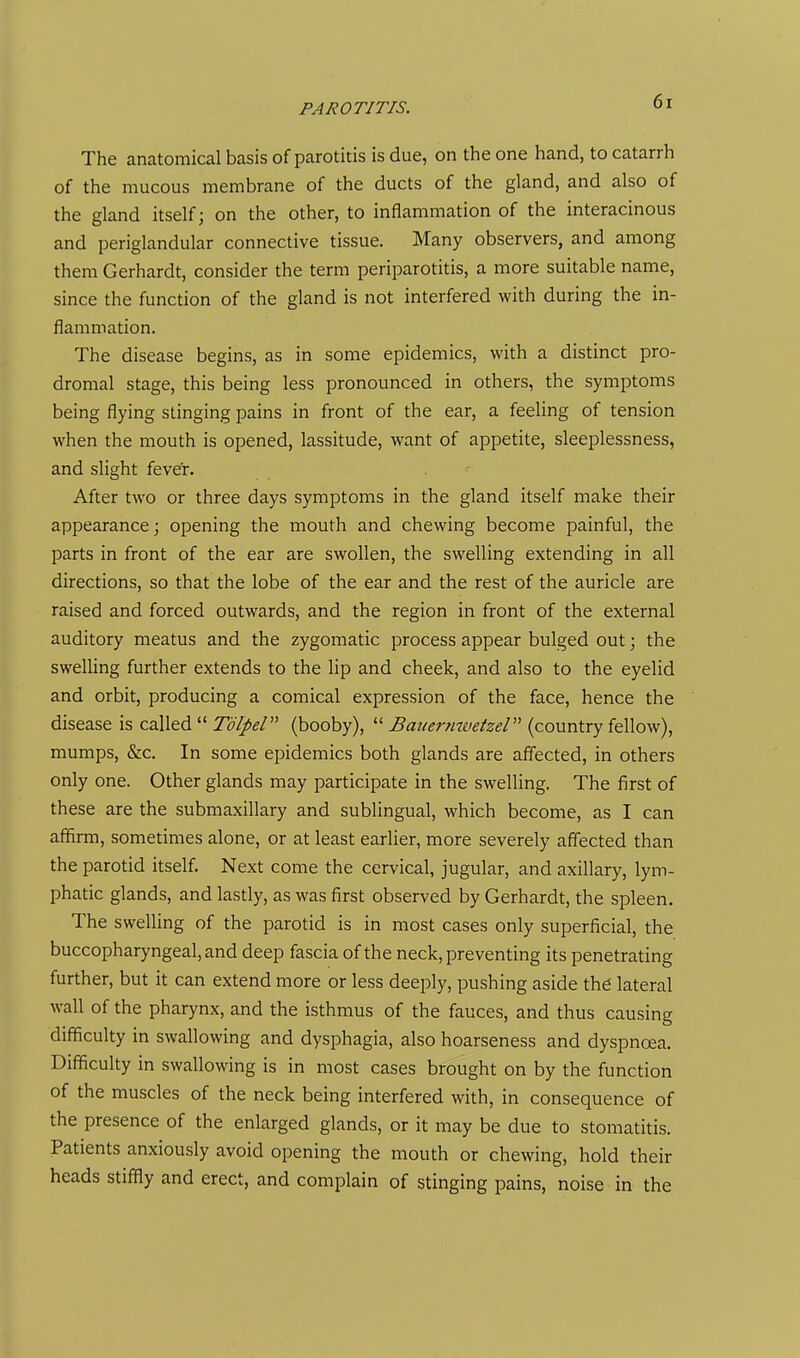 The anatomical basis of parotitis is due, on the one hand, to catarrh of the mucous membrane of the ducts of the gland, and also of the gland itself; on the other, to inflammation of the interacinous and periglandular connective tissue. Many observers, and among them Gerhardt, consider the term periparotitis, a more suitable name, since the function of the gland is not interfered with during the in- flammation. The disease begins, as in some epidemics, with a distinct pro- dromal stage, this being less pronounced in others, the symptoms being flying stinging pains in front of the ear, a feeling of tension when the mouth is opened, lassitude, want of appetite, sleeplessness, and slight fever. After two or three days symptoms in the gland itself make their appearance; opening the mouth and chewing become painful, the parts in front of the ear are swollen, the swelling extending in all directions, so that the lobe of the ear and the rest of the auricle are raised and forced outwards, and the region in front of the external auditory meatus and the zygomatic process appear bulged out; the swelling further extends to the lip and cheek, and also to the eyelid and orbit, producing a comical expression of the face, hence the disease is called  Tdlpel (booby),  Bauernwetzel (country fellow), mumps, &c. In some epidemics both glands are affected, in others only one. Other glands may participate in the swelling. The first of these are the submaxillary and sublingual, which become, as I can affirm, sometimes alone, or at least earlier, more severely affected than the parotid itself. Next come the cervical, jugular, and axillary, lym- phatic glands, and lastly, as was first observed by Gerhardt, the spleen. The swelling of the parotid is in most cases only superficial, the buccopharyngeal, and deep fascia of the neck, preventing its penetrating further, but it can extend more or less deeply, pushing aside the lateral wall of the pharynx, and the isthmus of the fauces, and thus causing difficulty in swallowing and dysphagia, also hoarseness and dyspnoea. Difficulty in swallowing is in most cases brought on by the function of the muscles of the neck being interfered with, in consequence of the presence of the enlarged glands, or it may be due to stomatitis. Patients anxiously avoid opening the mouth or chewing, hold their heads stiffly and erect, and complain of stinging pains, noise in the