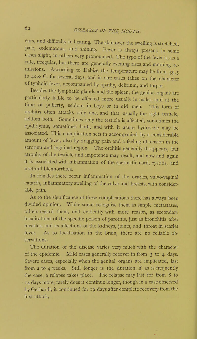 DISEASES OF THE MOUTH. ears, and difficulty in hearing. The skin over the swelling is stretched, pale, cedematous, and shining. Fever is always present, in some cases slight, in others very pronounced. The type of the fever is, as a rule,^ irregular, but there are generally evening rises and morning re- missions. According to Debize the temperature may be from 39.5 to 40.0 C. for several days, and in rare cases takes on the character of typhoid fever, accompanied by apathy, delirium, and torpor. Besides the lymphatic glands and the spleen, the genital organs are particularly liable to be affected, more usually in males, and at the time of puberty, seldom in boys or in old men. This form of orchitis often attacks only one, and that usually the right testicle, seldom both. Sometimes only the testicle is affected, sometimes the epididymis, sometimes both, and with it acute hydrocele may be associated. This complication sets in accompanied by a considerable amount of fever, also by dragging pain and a feeling of tension in the scrotum and inguinal region. The orchitis generally disappears, but atrophy of the testicle and impotence may result, and now and again it is associated with inflammation of the spermatic cord, cystitis, and urethral blennorrhoea. In females there occur inflammation of the ovaries, vulvo-vaginal catarrh, inflammatory swelling of the vulva and breasts, with consider- able pain. As to the significance of these complications there has always been divided opinion. While some recognise them as simple metastases, others regard them, and evidently with more reason, as secondary localisations of the specific poison of parotitis, just as bronchitis after measles, and as affections of the kidneys, joints, and throat in scarlet fever. As to localisation in the brain, there are no reliable ob- servations. The duration of the disease varies very much with the character of the epidemic. Mild cases generally recover in from 3 to 4 days. Severe cases, especially when the genital organs are implicated, last from 2 to 4 weeks. Still longer is the duration, if, as is frequently the case, a relapse takes place. The relapse may last for from 8 to 14 days more, rarely does it continue longer, though in a case observed by Gerhardt, it continued for 19 days after complete recovery from the first attack,