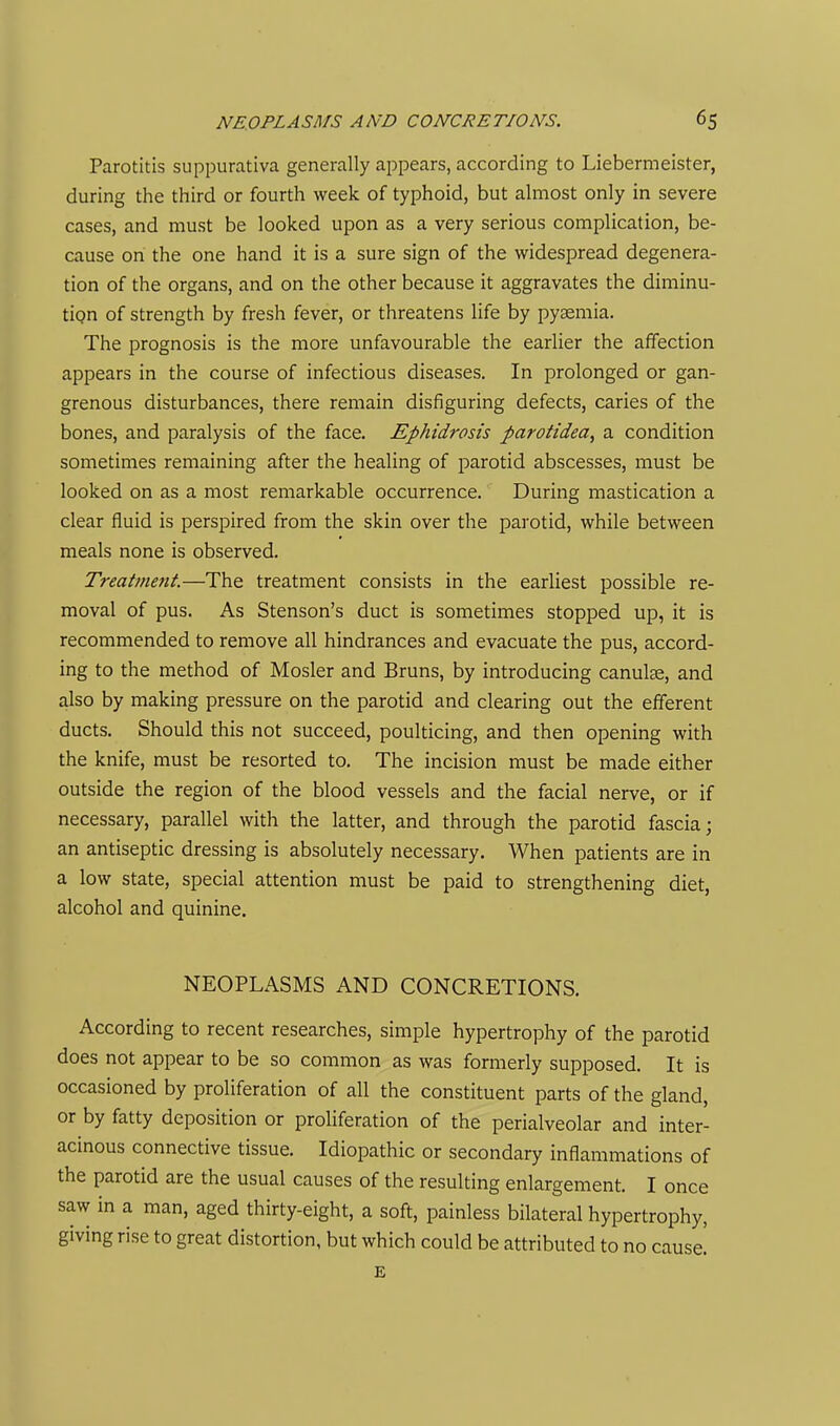 Parotitis suppurativa generally a^Dpears, according to Liebermeister, during the third or fourth week of typhoid, but almost only in severe cases, and must be looked upon as a very serious complication, be- cause on the one hand it is a sure sign of the widespread degenera- tion of the organs, and on the other because it aggravates the diminu- tion of strength by fresh fever, or threatens life by pyaemia. The prognosis is the more unfavourable the earlier the affection appears in the course of infectious diseases. In prolonged or gan- grenous disturbances, there remain disfiguring defects, caries of the bones, and paralysis of the face. Ephidrosis parotidea, a condition sometimes remaining after the healing of parotid abscesses, must be looked on as a most remarkable occurrence. During mastication a clear fluid is perspired from the skin over the parotid, while between meals none is observed. Treatment.—The treatment consists in the earliest possible re- moval of pus. As Stenson's duct is sometimes stopped up, it is recommended to remove all hindrances and evacuate the pus, accord- ing to the method of Hosier and Bruns, by introducing canulae, and also by making pressure on the parotid and clearing out the efferent ducts. Should this not succeed, poulticing, and then opening with the knife, must be resorted to. The incision must be made either outside the region of the blood vessels and the facial nerve, or if necessary, parallel with the latter, and through the parotid fascia; an antiseptic dressing is absolutely necessary. When patients are in a low state, special attention must be paid to strengthening diet, alcohol and quinine. NEOPLASMS AND CONCRETIONS. According to recent researches, simple hypertrophy of the parotid does not appear to be so common as was formerly supposed. It is occasioned by proliferation of all the constituent parts of the gland, or by fatty deposition or proliferation of the perialveolar and inter- acinous connective tissue. Idiopathic or secondary inflammations of the parotid are the usual causes of the resulting enlargement. I once saw in a man, aged thirty-eight, a soft, painless bilateral hypertrophy, giving rise to great distortion, but which could be attributed to no cause! E