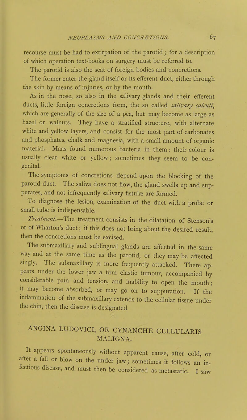 recourse must be had to extirpation of the parotid; for a description of which operation text-books on surgery must be referred to. The parotid is also the seat of foreign bodies and concretions. The former enter the gland itself or its efferent duct, either through the skin by means of injuries, or by the mouth. As in the nose, so also in the salivary glands and their efferent ducts, little foreign concretions form, the so called salivary calculi, which are generally of the size of a pea, but may become as large as hazel or walnuts. They have a stratified structure, with alternate white and yellow layers, and consist for the most part of carbonates and phosphates, chalk and magnesia, with a small amount of organic material. Maas found numerous bacteria in them: their colour is usually clear white or yellow; sometimes they seem to be con- genital. The symptoms of concretions depend upon the blocking of the parotid duct. The saliva does not flow, the gland swells up and sup- purates, and not infrequently salivary fistulae are formed. To diagnose the lesion, examination of the duct with a probe or small tube is indispensable. Treatment—Tht treatment consists in the dilatation of Stenson's or of Wharton's duct; if this does not bring about the desired result, then the concretions must be excised. The submaxillary and sublingual glands are affected in the same way and at the same time as the parotid, or they may be affected singly. The submaxillary is more frequently attacked. There ap- pears under the lower jaw a firm elastic tumour, accompanied by considerable pain and tension, and inability to open the mouth; it may become absorbed, or may go on to suppuration. If the inflammation of the submaxillary extends to the cellular tissue under the chin, then the disease is designated ANGINA LUDOVICI, OR CYNANCHE CELLULARIS MALIGNA. It appears spontaneously without apparent cause, after cold, or after a fall or blow on the under jaw; sometimes it follows an in- fectious disease, and must then be considered as metastatic. I saw