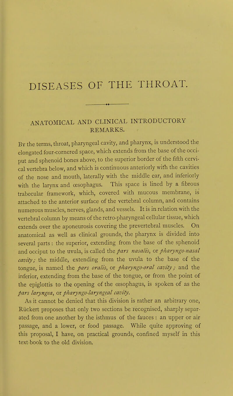 ANATOMICAL AND CLINICAL INTRODUCTORY REMARKS. By the terms, throat, pharyngeal cavity, and pharynx, is understood the elongated four-cornered space, which extends from the base of the occi- put and sphenoid bones above, to the superior border of the fifth cervi- cal vertebra below, and which is continuous anteriorly with the cavities of the nose and mouth, laterally with the middle ear, and inferiorly with the larynx and oesophagus. This space is lined by a fibrous trabecular framework, which, covered with mucous membrane, is attached to the anterior surface of the vertebral column, and contains numerous muscles, nerves, glands, and vessels. It is in relation with the vertebral column by means of the retro-pharyngeal cellular tissue, which extends over the aponeurosis covering the prevertebral muscles. On anatomical as well as clinical grounds, the pharynx is divided into several parts: the superior, extending from the base of the sphenoid and occiput to the uvula, is called the pars nasalts, or pharyngo-nasal cavity; the middle, extending from the uvula to the base of the tongue, is named the pars oralis, or pharyngo-oral cavity; and the inferior, extending from the base of the tongue, or from the point of the epiglottis to the opening of the oesophagus, is spoken of as the pars laryngea, or pharyngo-laryngeal cavity. As it cannot be denied that this division is rather an arbitrary one, Riickert proposes that only two sections be recognised, sharply separ- ated from one another by the isthmus of the fauces : an upper or air passage, and a lower, or food passage. While quite approving of this proposal, I have, on practical grounds, confined myself in this text book to the old division.
