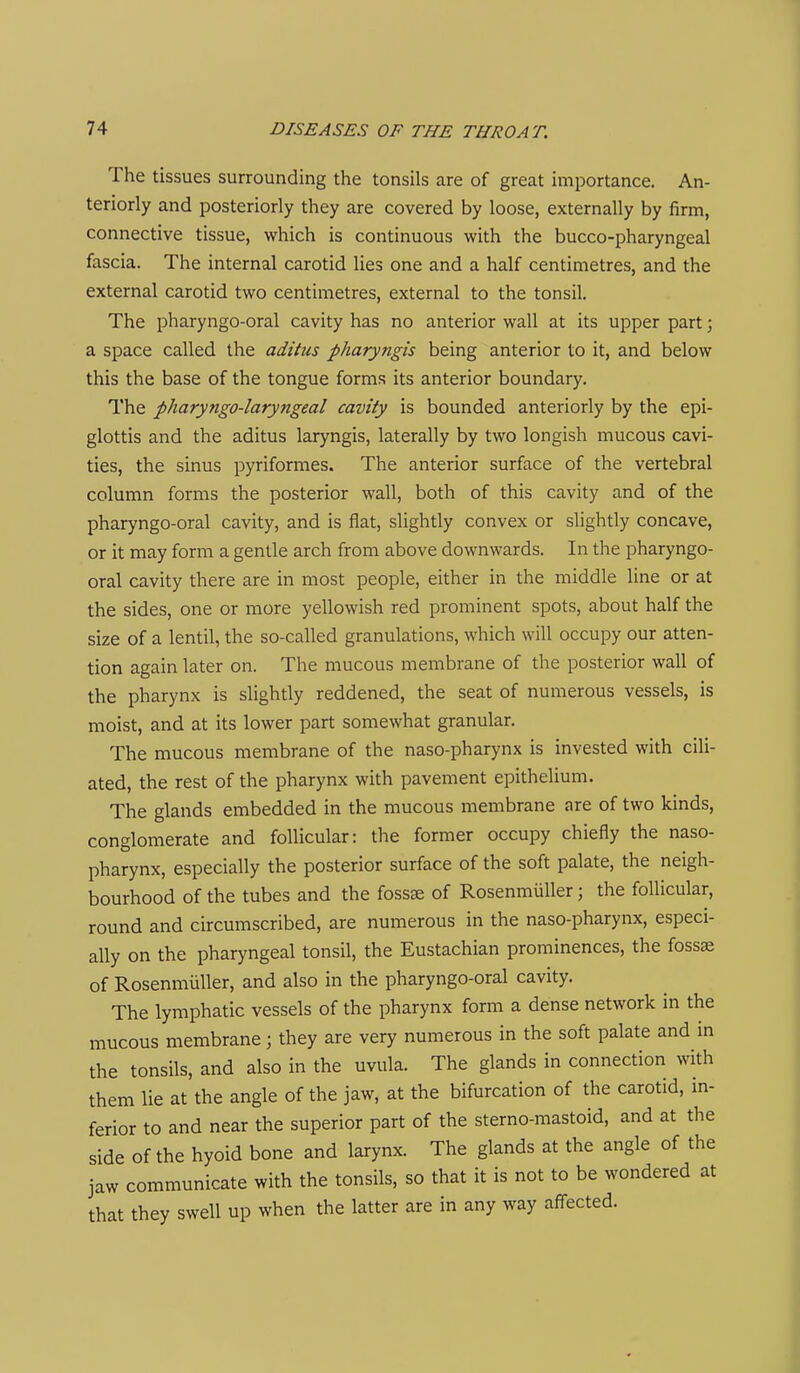 The tissues surrounding the tonsils are of great importance. An- teriorly and posteriorly they are covered by loose, externally by firm, connective tissue, which is continuous with the bucco-pharyngeal fascia. The internal carotid lies one and a half centimetres, and the external carotid two centimetres, external to the tonsil. The pharyngo-oral cavity has no anterior wall at its upper part; a space called the aditus pharyngis being anterior to it, and below this the base of the tongue forms its anterior boundary. The pharyngo-laryngeal cavity is bounded anteriorly by the epi- glottis and the aditus laryngis, laterally by two longish mucous cavi- ties, the sinus pyriformes. The anterior surface of the vertebral column forms the posterior wall, both of this cavity and of the pharyngo-oral cavity, and is flat, slightly convex or slightly concave, or it may form a gentle arch from above downwards. In the pharyngo- oral cavity there are in most people, either in the middle line or at the sides, one or more yellowish red prominent spots, about half the size of a lentil, the so-called granulations, which will occupy our atten- tion again later on. The mucous membrane of the posterior wall of the pharynx is slightly reddened, the seat of numerous vessels, is moist, and at its lower part somewhat granular. The mucous membrane of the naso-pharynx is invested with cili- ated, the rest of the pharynx with pavement epithelium. The glands embedded in the mucous membrane are of two kinds, conglomerate and follicular: the former occupy chiefly the naso- pharynx, especially the posterior surface of the soft palate, the neigh- bourhood of the tubes and the foss^ of Rosenmuller; the follicular, round and circumscribed, are numerous in the naso-pharynx, especi- ally on the pharyngeal tonsil, the Eustachian prominences, the fossae of Rosenmuller, and also in the pharyngo-oral cavity. The lymphatic vessels of the pharynx form a dense network in the mucous membrane; they are very numerous in the soft palate and in the tonsils, and also in the uvula. The glands in connection with them lie at the angle of the jaw, at the bifurcation of the carotid, in- ferior to and near the superior part of the sterno-mastoid, and at the side of the hyoid bone and larynx. The glands at the angle of the jaw communicate with the tonsils, so that it is not to be wondered at that they swell up when the latter are in any way aff^ected.