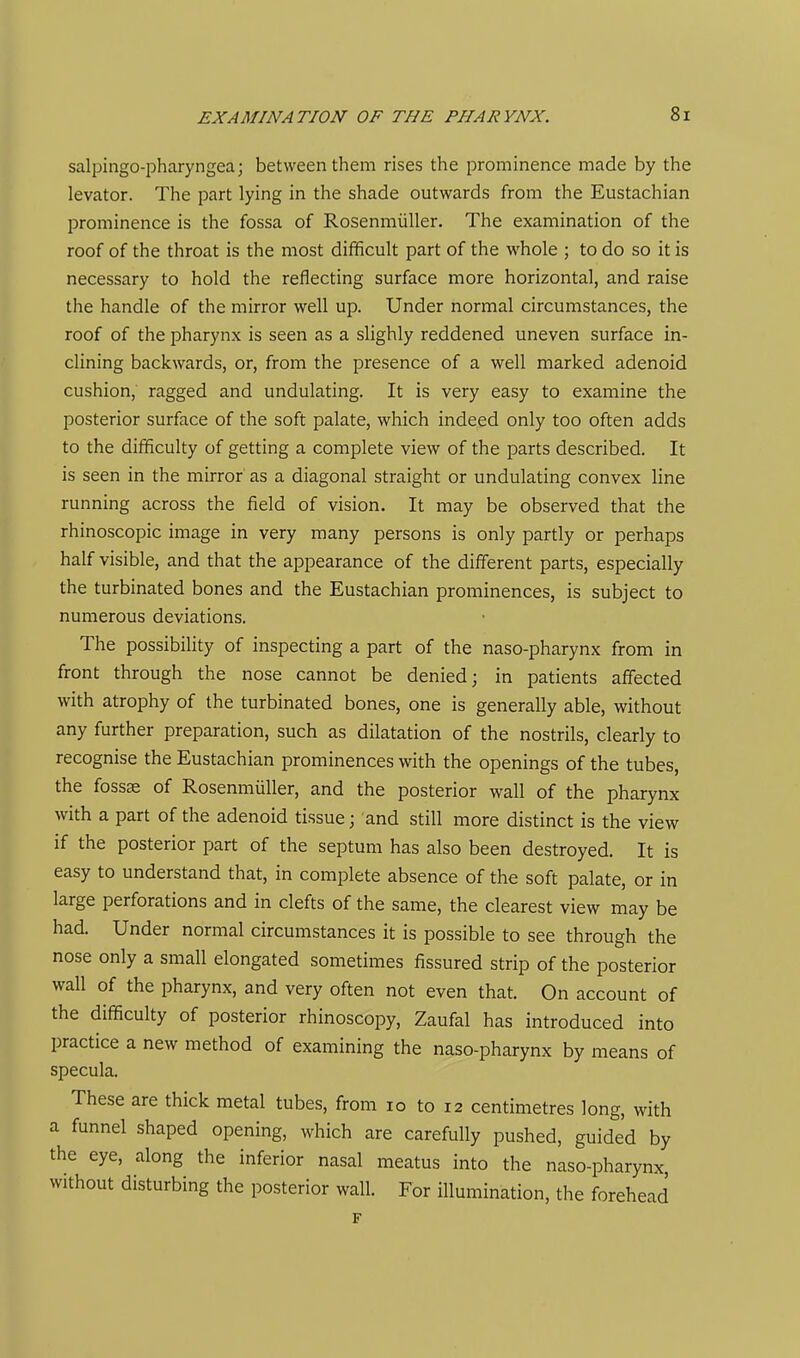 salpingo-pharyngea; between them rises the prominence made by the levator. The part lying in the shade outwards from the Eustachian prominence is the fossa of Rosenmiiller. The examination of the roof of the throat is the most difficult part of the whole ; to do so it is necessary to hold the reflecting surface more horizontal, and raise the handle of the mirror well up. Under normal circumstances, the roof of the pharynx is seen as a slighly reddened uneven surface in- clining backwards, or, from the presence of a well marked adenoid cushion, ragged and undulating. It is very easy to examine the posterior surface of the soft palate, which indeed only too often adds to the difficulty of getting a complete view of the parts described. It is seen in the mirror as a diagonal straight or undulating convex line running across the field of vision. It may be observed that the rhinoscopic image in very many persons is only partly or perhaps half visible, and that the appearance of the different parts, especially the turbinated bones and the Eustachian prominences, is subject to numerous deviations. The possibility of inspecting a part of the naso-pharynx from in front through the nose cannot be denied; in patients affected with atrophy of the turbinated bones, one is generally able, without any further preparation, such as dilatation of the nostrils, clearly to recognise the Eustachian prominences with the openings of the tubes, the fossae of Rosenmiiller, and the posterior wall of the pharynx with a part of the adenoid tissue; and still more distinct is the view if the posterior part of the septum has also been destroyed. It is easy to understand that, in complete absence of the soft palate, or in large perforations and in clefts of the same, the clearest view may be had. Under normal circumstances it is possible to see through the nose only a small elongated sometimes fissured strip of the posterior wall of the pharynx, and very often not even that. On account of the difficulty of posterior rhinoscopy, Zaufal has introduced into practice a new method of examining the naso-pharynx by means of specula. These are thick metal tubes, from lo to 12 centimetres long, with a funnel shaped opening, which are carefully pushed, guided by the eye, along the inferior nasal meatus into the naso-pharynx, without disturbing the posterior wall. For illumination, the forehead