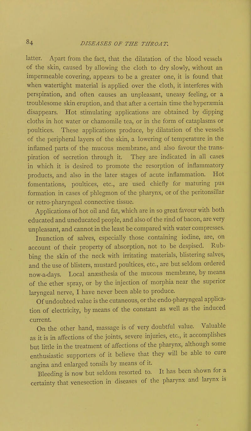 latter. Apart from the fact, that the dilatation of the blood vessels of the skin, caused by allowing the cloth to dry slowly, without an impermeable covering, appears to be a greater one, it is found that when watertight material is applied over the cloth, it interferes with perspiration, and often causes an unpleasant, uneasy feeling, or a troublesome skin eruption, and that after a certain time the hypercemia disappears. Hot stimulating applications are obtained by dipping cloths in hot water or chamomile tea, or in the form of cataplasms or poultices. These applications produce, by dilatation of the vessels of the peripheral layers of the skin, a lowering of temperature in the inflamed parts of the mucous membrane, and also favour the trans- piration of secretion through it. They are indicated in all cases in which it is desired to promote the resorption of inflammatory products, and also in the later stages of acute inflammation. Hot fomentations, poultices, etc., are used chiefly for maturing pus formation in cases of phlegmon of the pharynx, or of the peritonsillar or retro-pharyngeal connective tissue. Applications of hot oil and fat, which are in so great favour with both educated and uneducated people, and also of the rind of bacon, are very unpleasant, and cannot in the least be compared with water compresses. Inunction of salves, especially those containing iodine, are, on account of their property of absorption, not to be despised. Rub- bing the skin of the neck with irritating materials, blistering salves, and the use of blisters, mustard poultices, etc., are but seldom ordered now-a-days. Local anaesthesia of the mucous membrane, by means of the ether spray, or by the injection of morphia near the superior laryngeal nerve, I have never been able to produce. Of undoubted value is the cutaneous, or the endo-pharyngeal applica- tion of electricity, by means of the constant as well as the induced current. On the other hand, massage is of very doubtful value. Valuable as it is in affections of the joints, severe injuries, etc., it accomplishes but little in the treatment of affections of the pharynx, although some enthusiastic supporters of it believe that they will be able to cure angina and enlarged tonsils by means of it. Bleeding is now but seldom resorted to. It has been shown for a certainty that venesection in diseases of the pharynx and larynx is