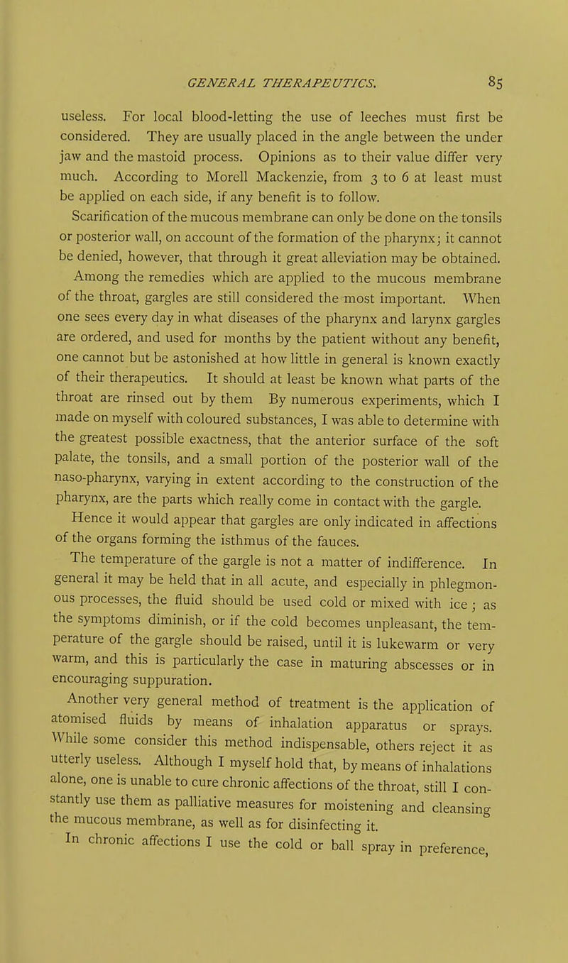 useless. For local blood-letting the use of leeches must first be considered. They are usually placed in the angle between the under jaw and the mastoid process. Opinions as to their value differ very much. According to Morell Mackenzie, from 3 to 6 at least must be applied on each side, if any benefit is to follow. Scarification of the mucous membrane can only be done on the tonsils or posterior wall, on account of the formation of the pharynx; it cannot be denied, however, that through it great alleviation may be obtained. Among the remedies which are applied to the mucous membrane of the throat, gargles are still considered the most important. When one sees every day in what diseases of the pharynx and larynx gargles are ordered, and used for months by the patient without any benefit, one cannot but be astonished at how little in general is known exactly of their therapeutics. It should at least be known what parts of the throat are rinsed out by them By numerous experiments, which I made on myself with coloured substances, I was able to determine with the greatest possible exactness, that the anterior surface of the soft palate, the tonsils, and a small portion of the posterior wall of the naso-pharynx, varying in extent according to the construction of the pharynx, are the parts which really come in contact with the gargle. Hence it would appear that gargles are only indicated in affections of the organs forming the isthmus of the fauces. The temperature of the gargle is not a matter of indifference. In general it may be held that in all acute, and especially in phlegmon- ous processes, the fluid should be used cold or mixed with ice; as the symptoms diminish, or if the cold becomes unpleasant, the tem- perature of the gargle should be raised, until it is lukewarm or very warm, and this is particularly the case in maturing abscesses or in encouraging suppuration. Another very general method of treatment is the application of atomised fluids by means of inhalation apparatus or sprays. While some consider this method indispensable, others reject it as utterly useless. Although I myself hold that, by means of inhalations alone, one is unable to cure chronic affections of the throat, still I con- stantly use them as palliative measures for moistening and cleansing the mucous membrane, as well as for disinfecting it. In chronic affections I use the cold or ball spray in preference