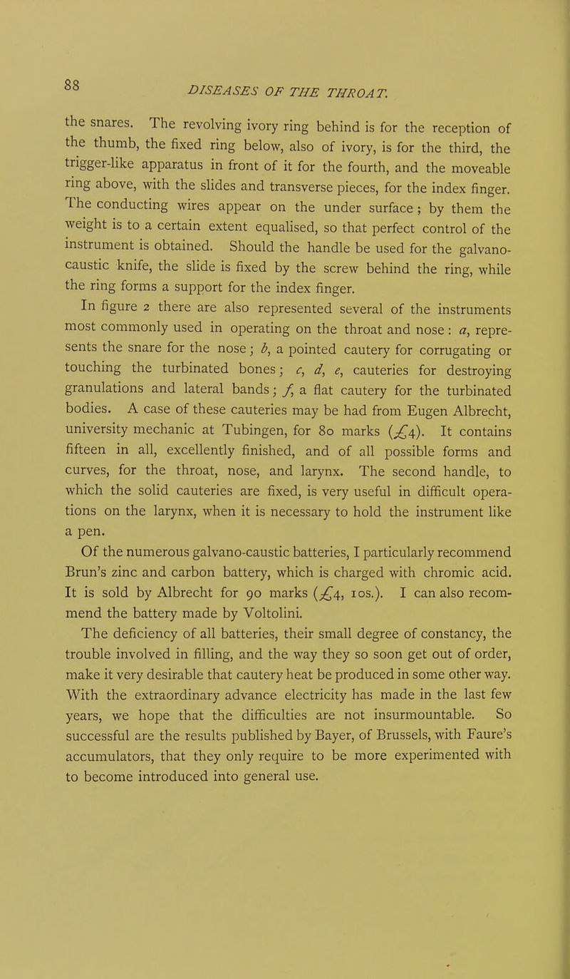 the snares. The revolving ivory ring behind is for the reception of the thumb, the fixed ring below, also of ivory, is for the third, the trigger-like apparatus in front of it for the fourth, and the moveable ring above, with the slides and transverse pieces, for the index finger. The conducting wires appear on the under surface; by them the weight is to a certain extent equalised, so that perfect control of the instrument is obtained. Should the handle be used for the galvano- caustic knife, the slide is fixed by the screw behind the ring, while the ring forms a support for the index finger. In figure 2 there are also represented several of the instruments most commonly used in operating on the throat and nose: a, repre- sents the snare for the nose; b, a pointed cautery for corrugating or touching the turbinated bones; <r, e, cauteries for destroying granulations and lateral bands; / a flat cautery for the turbinated bodies. A case of these cauteries may be had from Eugen Albrecht, university mechanic at Tubingen, for 80 marks {£^). It contains fifteen in all, excellently finished, and of all possible forms and curves, for the throat, nose, and larynx. The second handle, to which the solid cauteries are fixed, is very useful in difficult opera- tions on the larynx, when it is necessary to hold the instrument Uke a pen. Of the numerous galvano-caustic batteries, I particularly recommend Brun's zinc and carbon battery, which is charged with chromic acid. It is sold by Albrecht for 90 marks (;^4, los.). I can also recom- mend the battery made by Voltolini. The deficiency of all batteries, their small degree of constancy, the trouble involved in filling, and the way they so soon get out of order, make it very desirable that cautery heat be produced in some other way. With the extraordinary advance electricity has made in the last few years, we hope that the difficulties are not insurmountable. So successful are the results published by Bayer, of Brussels, with Faure's accumulators, that they only require to be more experimented with to become introduced into general use.