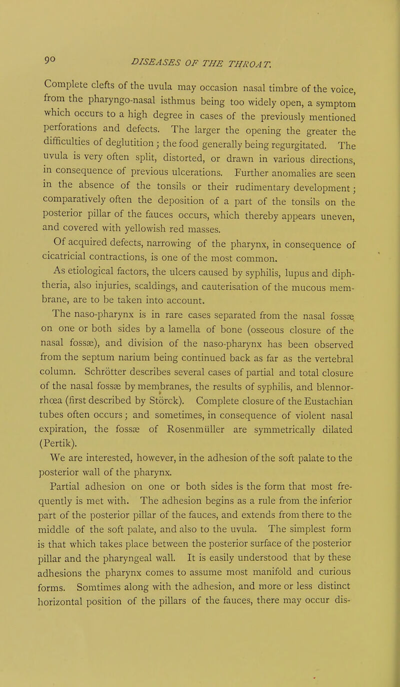 Complete clefts of the uvula may occasion nasal timbre of the voice, from the pharyngo-nasal isthmus being too widely open, a symptom which occurs to a high degree in cases of the previously mentioned perforations and defects. The larger the opening the greater the difficulties of deglutition ; the food generally being regurgitated. The uvula is very often split, distorted, or drawn in various directions, m consequence of previous ulcerations. Further anomalies are seen m the absence of the tonsils or their rudimentary development; comparatively often the deposition of a part of the tonsils on the posterior pillar of the fauces occurs, which thereby appears uneven, and covered with yellowish red masses. Of acquired defects, narrowing of the pharynx, in consequence of cicatricial contractions, is one of the most common. As etiological factors, the ulcers caused by syphilis, lupus and diph- theria, also injuries, scaldings, and cauterisation of the mucous mem- brane, are to be taken into account. The naso-pharynx is in rare cases separated from the nasal fosste on one or both sides by a lamella of bone (osseous closure of the nasal fossae), and division of the naso-pharynx has been observed from the septum narium being continued back as far as the vertebral column. Schrotter describes several cases of partial and total closure of the nasal fossae by membranes, the results of syphilis, and blennor- rhoea (first described by Storck). Complete closure of the Eustachian tubes often occurs; and sometimes, in consequence of violent nasal expiration, the fossae of Rosenmiiller are symmetrically dilated (Pertik). We are interested, however, in the adhesion of the soft palate to the posterior wall of the pharynx. Partial adhesion on one or both sides is the form that most fre- quently is met with. The adhesion begins as a rule from the inferior part of the posterior pillar of the fauces, and extends from there to the middle of the soft palate, and also to the uvula. The simplest form is that which takes place between the posterior surface of the posterior pillar and the pharyngeal wall. It is easily understood that by these adhesions the pharynx comes to assume most manifold and curious forms. Somtimes along with the adhesion, and more or less distinct horizontal position of the pillars of the fauces, there may occur dis-