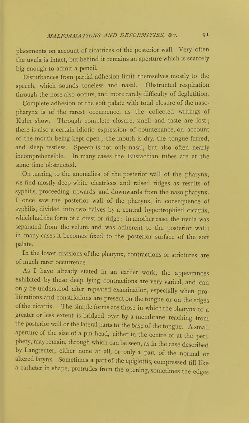 placements on account of cicatrices of the posterior wall. Very often the uvula is intact, but behind it remains an aperture which is scarcely big enough to admit a pencil. Disturbances from partial adhesion limit themselves mostly to the speech, which sounds toneless and nasal. Obstructed respiration through the nose also occurs, and more rarely difficulty of deglutition. Complete adhesion of the soft palate with total closure of the naso- pharynx is of the rarest occurrence, as the collected writings of Kuhn show. Through complete closure, smell and taste are lost; there is also a certain idiotic expression of countenance, on account of the mouth being kept open; the mouth is dry, the tongue furred, and sleep restless. Speech is not only nasal, but also often nearly incomprehensible. In many cases the Eustachian tubes are at the same time obstructed. On turning to the anomalies of the posterior wall of the pharynx, we find mostly deep white cicatrices and raised ridges as results of syphilis, proceeding upwards and downwards from the naso-pharynx. I once saw the posterior wall of the pharynx, in consequence of syphilis, divided into two halves by a central hypertrophied cicatrix, which had the form of a crest or ridge : in another case, the uvula was separated from the velum, and was adherent to the posterior wall: in many cases it becomes fixed to the posterior surface of the soft palate. In the lower divisions of the pharynx, contractions or strictures are of much rarer occurrence. As I have already stated in an earlier work, the appearances exhibited by these deep lying contractions are very varied, and can only be understood after repeated examination, especially when pro- liferations and constrictions are present on the tongue or on the edges of the cicatrix. The simple forms are those in which the pharynx to a greater or less extent is bridged over by a membrane reaching from the posterior wall or the lateral parts to the base of the tongue. A small aperture of the size of a pin head, either in the centre or at the peri- phery, may remain, through which can be seen, as in the case described by Langreuter, either none at all, or only a part of the normal or altered larynx. Sometimes a part of the epiglottis, compressed till like a catheter in shape, protrudes from the opening, sometimes the edges