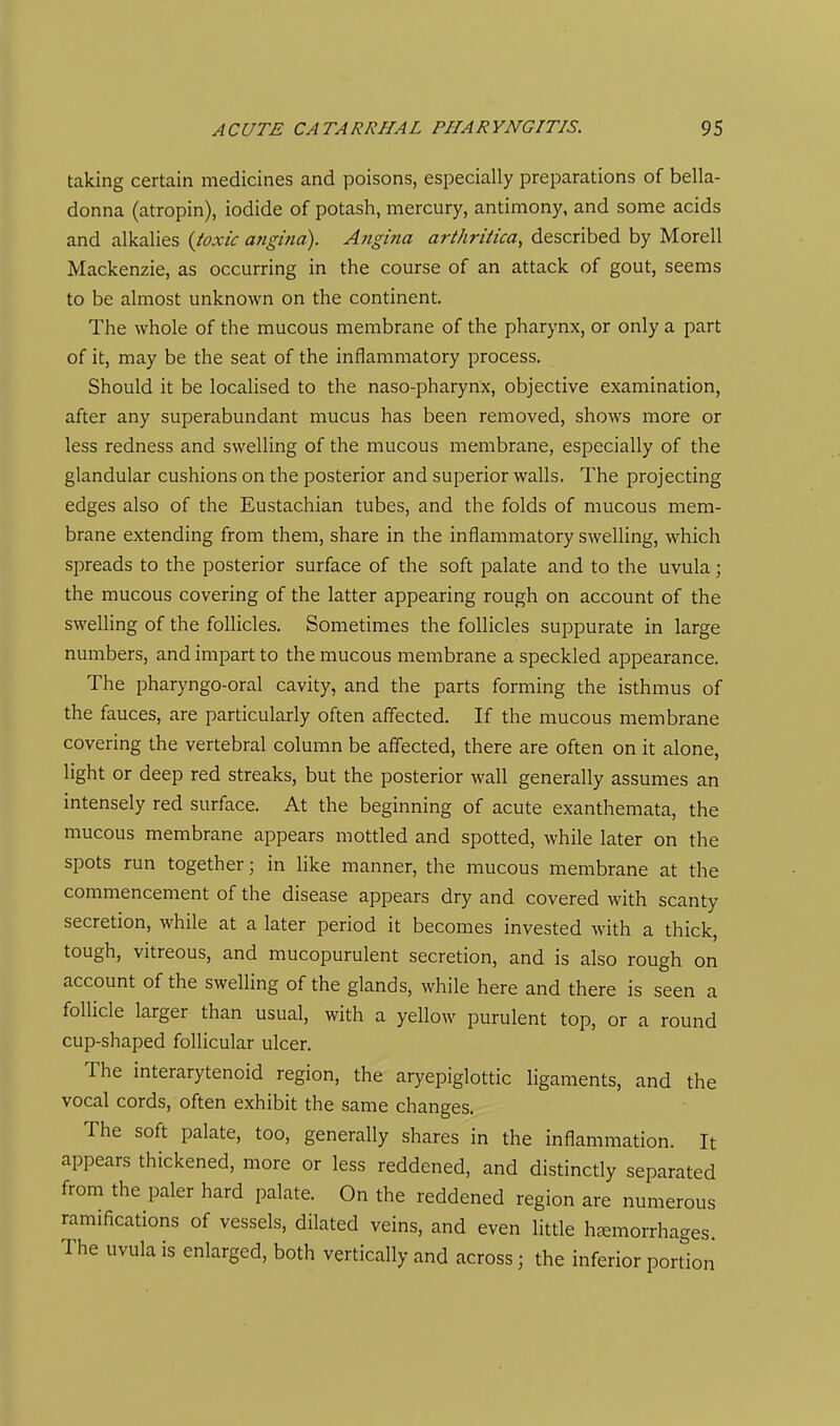 taking certain medicines and poisons, especially preparations of bella- donna (atropin), iodide of potash, mercury, antimony, and some acids and alkalies {ioxic angina). Angina arthriiica, described by Morell Mackenzie, as occurring in the course of an attack of gout, seems to be almost unknown on the continent. The whole of the mucous membrane of the pharynx, or only a part of it, may be the seat of the inflammatory process. Should it be localised to the naso-pharynx, objective examination, after any superabundant mucus has been removed, shows more or less redness and swelling of the mucous membrane, especially of the glandular cushions on the posterior and superior walls. The projecting edges also of the Eustachian tubes, and the folds of mucous mem- brane extending from them, share in the inflammatory swelling, which spreads to the posterior surface of the soft palate and to the uvula; the mucous covering of the latter appearing rough on account of the swelling of the follicles. Sometimes the follicles suppurate in large numbers, and impart to the mucous membrane a speckled appearance. The pharyngo-oral cavity, and the parts forming the isthmus of the fauces, are particularly often affected. If the mucous membrane covering the vertebral column be affected, there are often on it alone, light or deep red streaks, but the posterior wall generally assumes an intensely red surface. At the beginning of acute exanthemata, the mucous membrane appears mottled and spotted, while later on the spots run together; in like manner, the mucous membrane at the commencement of the disease appears dry and covered with scanty secretion, while at a later period it becomes invested with a thick, tough, vitreous, and mucopurulent secretion, and is also rough on account of the swelHng of the glands, while here and there is seen a follicle larger than usual, with a yellow purulent top, or a round cup-shaped follicular ulcer. The interarytenoid region, the aryepiglottic ligaments, and the vocal cords, often exhibit the same changes. The soft palate, too, generally shares in the inflammation. It appears thickened, more or less reddened, and distinctly separated from the paler hard palate. On the reddened region are numerous ramifications of vessels, dilated veins, and even little haemorrhages. The uvula is enlarged, both vertically and across; the inferior portion