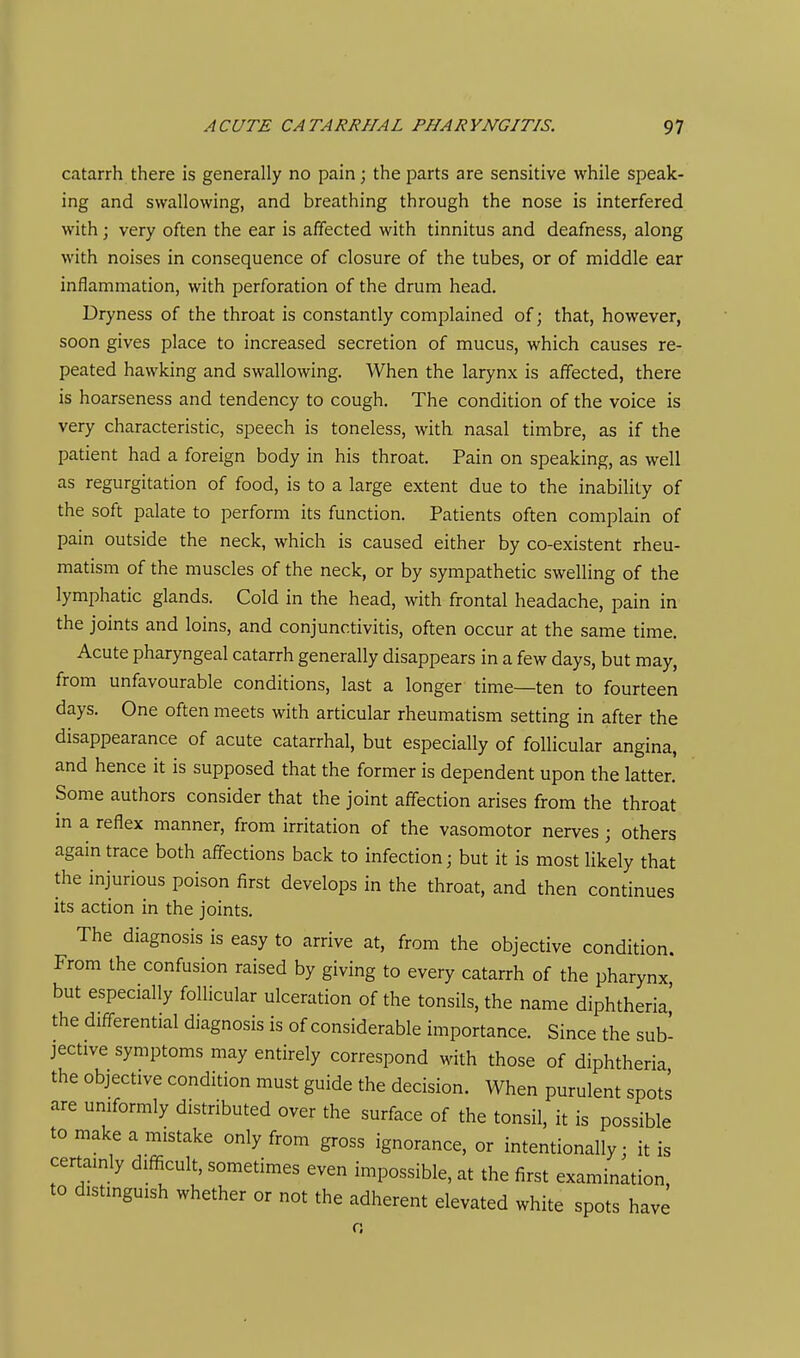 catarrh there is generally no pain; the parts are sensitive while speak- ing and swallowing, and breathing through the nose is interfered with; very often the ear is affected with tinnitus and deafness, along with noises in consequence of closure of the tubes, or of middle ear inflammation, with perforation of the drum head. Dryness of the throat is constantly complained of; that, however, soon gives place to increased secretion of mucus, which causes re- peated hawking and swallowing. When the larynx is affected, there is hoarseness and tendency to cough. The condition of the voice is very characteristic, speech is toneless, with nasal timbre, as if the patient had a foreign body in his throat. Pain on speaking, as well as regurgitation of food, is to a large extent due to the inability of the soft palate to perform its function. Patients often complain of pain outside the neck, which is caused either by co-existent rheu- matism of the muscles of the neck, or by sympathetic swelling of the lymphatic glands. Cold in the head, with frontal headache, pain in the joints and loins, and conjunctivitis, often occur at the same time. Acute pharyngeal catarrh generally disappears in a few days, but may, from unfavourable conditions, last a longer time—ten to fourteen days. One often meets with articular rheumatism setting in after the disappearance of acute catarrhal, but especially of follicular angina, and hence it is supposed that the former is dependent upon the latter. Some authors consider that the joint affection arises from the throat in a reflex manner, from irritation of the vasomotor nerves ; others again trace both affections back to infection; but it is most likely that the injurious poison first develops in the throat, and then continues its action in the joints. The diagnosis is easy to arrive at, from the objective condition. From the confusion raised by giving to every catarrh of the pharynx but especially follicular ulceration of the tonsils, the name diphtheria' the differential diagnosis is of considerable importance. Since the sub- jective symptoms may entirely correspond with those of diphtheria the objective condition must guide the decision. When purulent spot: are uniformly distributed over the surface of the tonsil, it is possibl to make a mistake only from gross ignorance, or intentionally • it i. certainly difficult, sometimes even impossible, at the first examination, to distinguish whether or not the adherent elevated white spots have s e is fi