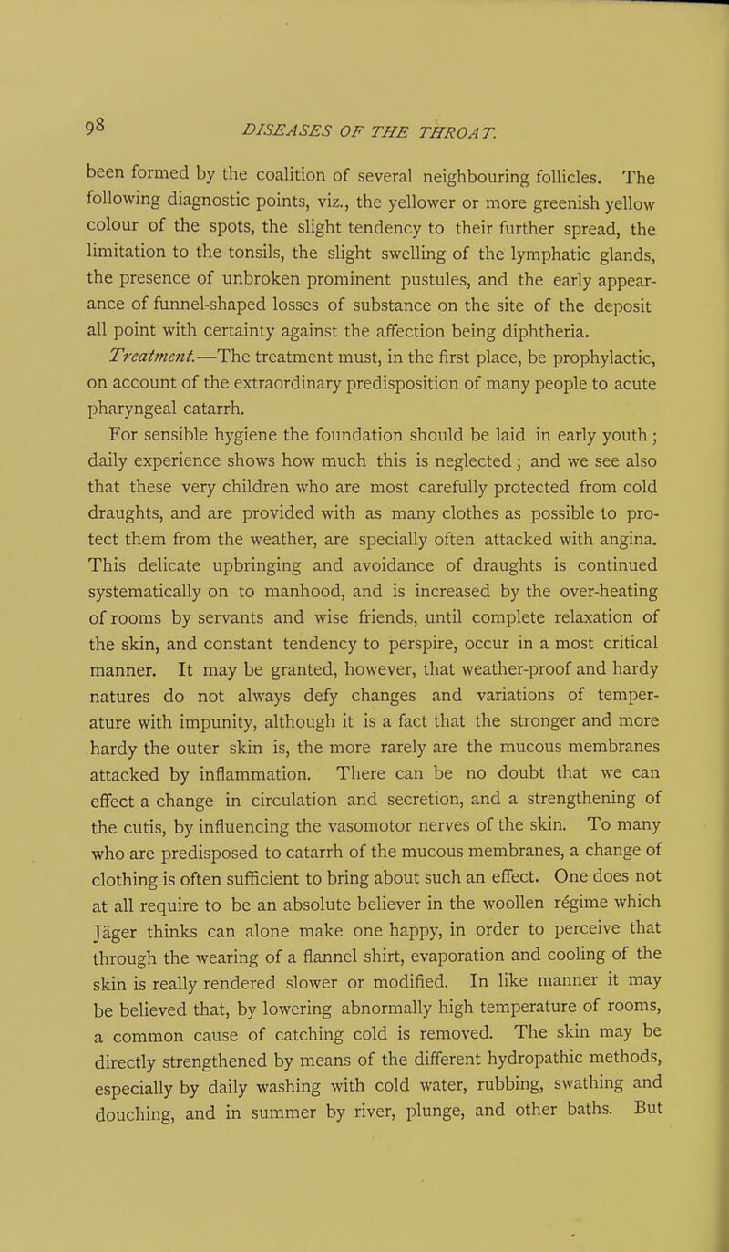 been formed by the coalition of several neighbouring follicles. The following diagnostic points, viz., the yellower or more greenish yellow colour of the spots, the slight tendency to their further spread, the limitation to the tonsils, the slight swelling of the lymphatic glands, the presence of unbroken prominent pustules, and the early appear- ance of funnel-shaped losses of substance on the site of the deposit all point with certainty against the affection being diphtheria. Treatment—The treatment must, in the first place, be prophylactic, on account of the extraordinary predisposition of many people to acute pharyngeal catarrh. For sensible hygiene the foundation should be laid in early youth; daily experience shows how much this is neglected; and we see also that these very children who are most carefully protected from cold draughts, and are provided with as many clothes as possible to pro- tect them from the weather, are specially often attacked with angina. This delicate upbringing and avoidance of draughts is continued systematically on to manhood, and is increased by the over-heating of rooms by servants and wise friends, until complete relaxation of the skin, and constant tendency to perspire, occur in a most critical manner. It may be granted, however, that weather-proof and hardy natures do not always defy changes and variations of temper- ature with impunity, although it is a fact that the stronger and more hardy the outer skin is, the more rarely are the mucous membranes attacked by inflammation. There can be no doubt that we can effect a change in circulation and secretion, and a strengthening of the cutis, by influencing the vasomotor nerves of the skin. To many who are predisposed to catarrh of the mucous membranes, a change of clothing is often sufficient to bring about such an effect. One does not at all require to be an absolute believer in the woollen regime which Jager thinks can alone make one happy, in order to perceive that through the wearing of a flannel shirt, evaporation and cooling of the skin is really rendered slower or modified. In like manner it may be believed that, by lowering abnormally high temperature of rooms, a common cause of catching cold is removed. The skin may be directly strengthened by means of the different hydropathic methods, especially by daily washing with cold water, rubbing, swathing and douching, and in summer by river, plunge, and other baths. But