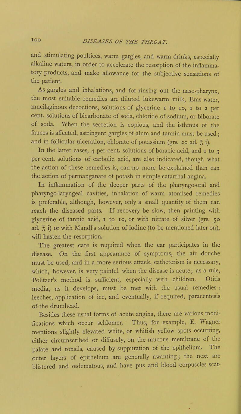 and stimulating poultices, warm gargles, and warm drinks, especially alkaline waters, in order to accelerate the resorption of the inflamma- tory products, and make allowance for the subjective sensations of the patient. As gargles and inhalations, and for rinsing out the naso-pharynx, the most suitable remedies are diluted lukewarm milk, Ems water, mucilaginous decoctions, solutions of glycerine i to lo, i to 2 per cent, solutions of bicarbonate of soda, chloride of sodium, or biborate of soda. When the secretion is copious, and the isthmus of the fauces is affected, astringent gargles of alum and tannin must be used; and in follicular ulceration, chlorate of potassium (grs. 20 ad. 5 i). In the latter cases, 4 per cent, solutions of boracic acid, and i to 3 per cent, solutions of carbolic acid, are also indicated, though what the action of these remedies is, can no more be explained than can the action of permanganate of potash in simple catarrhal angina. In inflammation of the deeper parts of the pharyngo-oral and pharyngo-laryngeal cavities, inhalation of warm atomised remedies is preferable, although, however, only a small quantity of them can reach the diseased parts. If recovery be slow, then painting with glycerine of tannic acid, i to 10, or with nitrate of silver (grs. 50 ad. 3 i) or with Mandl's solution of iodine (to be mentioned later on), will hasten the resorption. The greatest care is required when the ear participates in the disease. On the first appearance of symptoms, the air douche must be used, and in a more serious attack, catheterism is necessary, which, however, is very painful when the disease is acute; as a rule, Politzer's method is suflficient, especially with children. Otitis media, as it develops, must be met with the usual remedies : leeches, application of ice, and eventually, if required, paracentesis of the drumhead. Besides these usual forms of acute angina, there are various modi- fications which occur seldomer. Thus, for example, E. Wagner mentions slightly elevated white, or whitish yellow spots occurring, either circumscribed or diffusely, on the mucous membrane of the palate and tonsils, caused by suppuration of the epithelium. The outer layers of epithelium are generally awanting; the next are blistered and oedematous, and have pus and blood corpuscles scat-