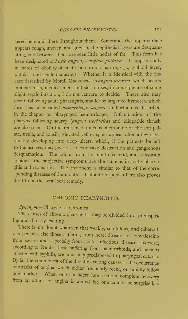 tered here and there throughout them. Sometimes the upper surface appears rough, uneven, and greyish, the epithelial layers are desquam- ating, and between them are seen little nodes of fat. This form has been designated cachectic angina,—angina pultacea. It appears only in states of debility of acute or chronic nature, e. g., typhoid fever, phthisis, and senile marasmus. Whether it is identical with the dis- ease described by Morell Mackenzie as angina ulcerosa, which occurs in anatomists, medical men, and sick nurses, in consequence of some slight septic infection, I do not venture to decide. There also may occur, following acute pharyngitis, smaller or larger ecchymoses, which form has been called hcemorrhagic angina, and which is described in the chapter on pharyngeal haemorrhages. Inflammations of the pharynx following scurvy {angina scorbutica) and idiopathic thrush are also seen. On the reddened mucous membrane of the soft pal- ate, uvula, and tonsils, elevated yellow spots appear after a few days, quickly developing into deep ulcers, which, if the patients be left to themselves, may give rise to extensive destruction and gangrenous desquamation. The odour from the mouth is fetid, and salivation copious; the subjective symptoms are the same as in acute pharyn- gitis and stomatitis. The treatment is similar to that of the corre- sponding diseases of the mouth. Chlorate of potash here also proves itself to be the best local remedy. CHRONIC PHARYNGITIS. Synonym.—Pharyngitis Chronica. The causes of chronic pharyngitis may be divided into predispos- ing and directly exciting. There is no doubt whatever that weakly, scrofulous, and tubercul- ous persons, also those suffering from heart disease, or convalescing from severe and especially from acute infectious diseases, likewise, according to Ruble, those suffering from haemorrhoids, and persons affected with syphilis, are unusually predisposed to pharyngeal catarrh. By far the commonest of the directly exciting causes is the occurrence of attacks of angina, which either frequently recur, or rapidly follow one another. When one considers how seldom complete recovery from an attack of angina is waited for, one cannot be surprised, if