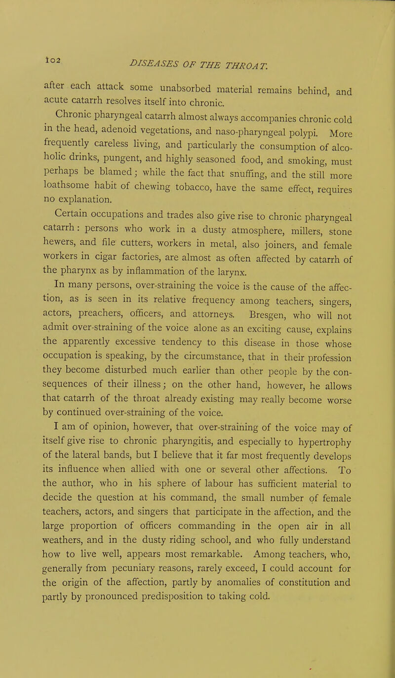 after each attack some unabsorbed material remains behind, and acute catarrh resolves itself into chronic. Chronic pharyngeal catarrh almost always accompanies chronic cold in the head, adenoid vegetations, and naso-pharyngeal polypi. More frequently careless living, and particularly the consumption of alco- holic drinks, pungent, and highly seasoned food, and smoking, must perhaps be blamed; while the fact that snufTmg, and the still more loathsome habit of chewing tobacco, have the same effect, requires no explanation. Certain occupations and trades also give rise to chronic pharyngeal catarrh: persons who work in a dusty atmosphere, millers, stone hewers, and file cutters, workers in metal, also joiners, and female workers in cigar factories, are almost as often affected by catarrh of the pharynx as by inflammation of the larynx. In many persons, over-straining the voice is the cause of the affec- tion, as is seen in its relative frequency among teachers, singers, actors, preachers, officers, and attorneys. Bresgen, who will not admit over-straining of the voice alone as an exciting cause, explains the apparently excessive tendency to this disease in those whose occupation is speaking, by the circumstance, that in their profession they become disturbed much earlier than other people by the con- sequences of their illness; on the other hand, however, he allows that catarrh of the throat already existing may really become worse by continued over-straining of the voice. I am of opinion, however, that over-straining of the voice may of itself give rise to chronic pharyngitis, and especially to hypertrophy of the lateral bands, but I believe that it far most frequently develops its influence when aUied with one or several other affections. To the author, who in his sphere of labour has sufficient material to decide the question at his command, the small number of female teachers, actors, and singers that participate in the affection, and the large proportion of officers commanding in the open air in all weathers, and in the dusty riding school, and who fully understand how to live well, appears most remarkable. Among teachers, who, generally from pecuniary reasons, rarely exceed, I could account for the origin of the affection, partly by anomalies of constitution and partly by pronounced predisposition to taking cold.