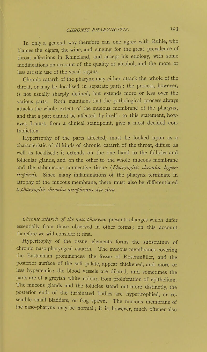 In only a general way therefore can one agree with Riihle, who blames the cigars, the wine, and singing for the great prevalence of throat affections in Rhineland, and accept his etiology, with some modifications on account of the quality of alcohol, and the more or less artistic use of the vocal organs. Chronic catarrh of the pharynx may either attack the whole of the throat, or may be localised in separate parts; the process, however, is not usually sharply defined, but extends more or less over the various parts. Roth maintains that the pathological process always attacks the whole extent of the mucous membrane of the pharynx, and that a part cannot be affected by itself: to this statement, how- ever, I must, from a clinical standpoint, give a most decided con- tradiction. Hypertrophy of the parts affected, must be looked upon as a characteristic of all kinds of chronic catarrh of the throat, diffuse as well as localised: it extends on the one hand to the follicles and follicular glands, and on the other to the whole mucous membrane and the submucous connective tissue {^Pharyngitis chronica hyper- trophicd). Since many inflammations of the pharynx terminate in atrophy of the mucous membrane, there must also be differentiated a pharyngitis chronica atrophicans sive sicca. Chronic catarrh of the naso-pharynx presents changes which differ essentially from those observed in other forms; on this account therefore we will consider it first. Hypertrophy of the tissue elements forms the substratum of chronic naso-pharyngeal catarrh. The mucous membranes covering the Eustachian prominences, the fossae of Rosenmuller, and the posterior surface of the soft palate, appear thickened, and more or less hypersemic: the blood vessels are dilated, and sometimes the parts are of a greyish white colour, from proliferation of epithelium. The mucous glands and the follicles stand out more distinctly, the posterior ends of the turbinated bodies are hypertrophied, or re- semble small bladders, or frog spawn. The mucous membrane of the naso-pharynx may be normal; it is, however, much oftener also
