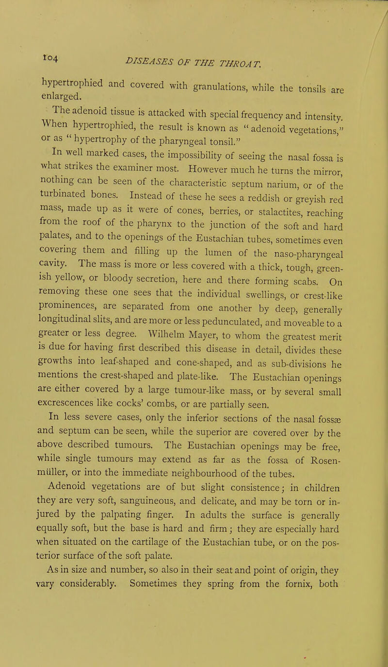 hypertrophied and covered with granulations, while the tonsils are enlarged. The adenoid tissue is attacked with special frequency and intensity When hypertrophied, the result is known as adenoid vegetations, or as hypertrophy of the pharyngeal tonsil. In well marked cases, the impossibility of seeing the nasal fossa is what strikes the examiner most. However much he turns the mirror, nothing can be seen of the characteristic septum narium, or of the turbinated bones. Instead of these he sees a reddish or greyish red mass, made up as it were of cones, berries, or stalactites, reaching from the roof of the pharynx to the junction of the soft and hard palates, and to the openings of the Eustachian tubes, sometimes even covering them and filling up the lumen of the naso-pharyngeal cavity. The mass is more or less covered with a thick, tough, green- ish yellow, or bloody secretion, here and there forming scabs. On removing these one sees that the individual swellings, or crest-like prominences, are separated from one another by deep, generally longitudinal slits, and are more or less pedunculated, and moveable to a greater or less degree. Wilhelm Mayer, to whom the greatest merit IS due for having first described this disease in detail, divides these growths into leaf-shaped and cone-shaped, and as sub-divisions he mentions the crest-shaped and plate-like. The Eustachian openings are either covered by a large tumour-like mass, or by several small excrescences like cocks' combs, or are partially seen. In less severe cases, only the inferior sections of the nasal fossse and septum can be seen, while the superior are covered over by the above described tumours. The Eustachian openings may be free, while single tumours may extend as far as the fossa of Rosen- miiller, or into the immediate neighbourhood of the tubes. Adenoid vegetations are of but slight consistence; in children they are very soft, sanguineous, and delicate, and may be torn or in- jured by the palpating finger. In adults the surface is generally equally soft, but the base is hard and firm; they are especially hard when situated on the cartilage of the Eustachian tube, or on the pos- terior surface of the soft palate. As in size and number, so also in their seat and point of origin, they vary considerably. Sometimes they spring from the fornix, both