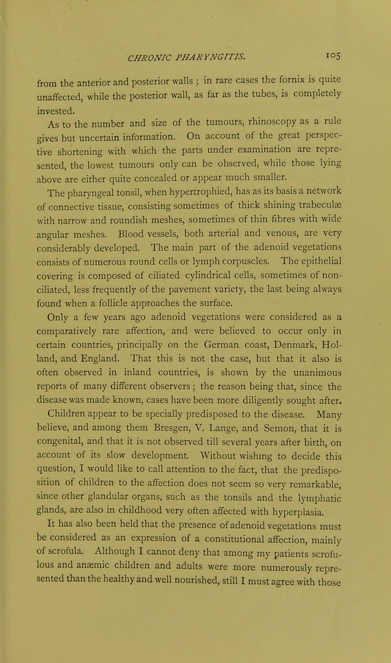 from the anterior and posterior walls ; in rare cases the fornix is quite unaffected, while the posterior wall, as far as the tubes, is completely invested. As to the number and size of the tumours, rhinoscopy as a rule gives but uncertain information. On account of the great perspec- tive shortening with which the parts under examination are repre- sented, the lowest tumours only can be observed, while those lying above are either quite concealed or appear much smaller. The pharyngeal tonsil, when hypertrophied, has as its basis a network of connective tissue, consisting sometimes of thick shining trabeculae with narrow and roundish meshes, sometimes of thin fibres with wide angular meshes. Blood vessels, both arterial and venous, are very considerably developed. The main part of the adenoid vegetations consists of numerous round cells or lymph corpuscles. The epithelial covering is composed of ciliated cylindrical cells, sometimes of non- ciliated, less frequently of the pavement variety, the last being always found when a follicle approaches the surface. Only a few years ago adenoid vegetations were considered as a comparatively rare affection, and were believed to occur only in certain countries, principally on the German coast, Denmark, Hol- land, and England. That this is not the case, but that it also is often observed in inland countries, is shown by the unanimous reports of many different observers; the reason being that, since the disease was made known, cases have been more diligently sought after. Children appear to be specially predisposed to the disease. Many believe, and among them Bresgen, V. Lange, and Semon, that it is congenital, and that it is not observed till several years after birth, on account of its slow development. Without wishmg to decide this question, I would like to call attention to the fact, that the predispo- sition of children to the affection does not seem so very remarkable, since other glandular organs, such as the tonsils and the lymphatic glands, are also in childhood very often affected with hyperplasia. It has also been held that the presence of adenoid vegetations must be considered as an expression of a constitutional affection, mainly of scrofula. Although I cannot deny that among my patients scrofu- lous and anaemic children and adults were more numerously repre- sented than the healthy and well nourished, still I must agree with those