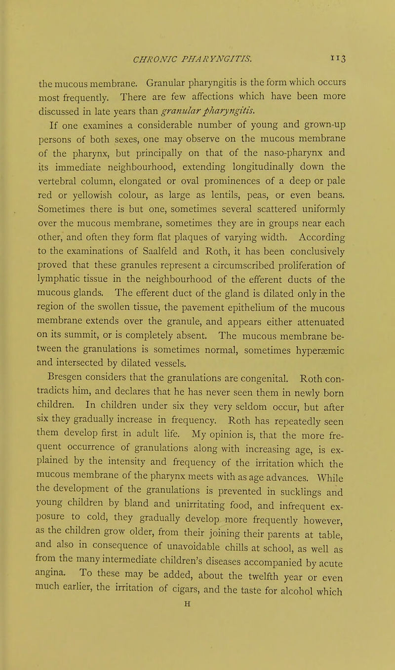 the mucous membrane. Granular pharyngitis is the form which occurs most frequently. There are few affections which have been more discussed in late years than grajiularpharyngitis. If one examines a considerable number of young and grown-up persons of both sexes, one may observe on the mucous membrane of the pharynx, but principally on that of the naso-pharynx and its immediate neighbourhood, extending longitudinally down the vertebral column, elongated or oval prominences of a deep or pale red or yellowish colour, as large as lentils, peas, or even beans. Sometimes there is but one, sometimes several scattered uniformly over the mucous membrane, sometimes they are in groups near each other, and often they form flat plaques of varying width. According to the examinations of Saalfeld and Roth, it has been conclusively proved that these granules represent a circumscribed proliferation of lymphatic tissue in the neighbourhood of the efferent ducts of the mucous glands. The efferent duct of the gland is dilated only in the region of the swollen tissue, the pavement epithelium of the mucous membrane extends over the granule, and appears either attenuated on its summit, or is completely absent. The mucous membrane be- tween the granulations is sometimes normal, sometimes hypersemic and intersected by dilated vessels. Bresgen considers that the granulations are congenital. Roth con- tradicts him, and declares that he has never seen them in newly born children. In children under six they very seldom occur, but after six they gradually increase in frequency. Roth has repeatedly seen them develop first in adult life. My opinion is, that the more fre- quent occurrence of granulations along with increasing age, is ex- plained by the intensity and frequency of the irritation which the mucous membrane of the pharynx meets with as age advances. While the development of the granulations is prevented in sucklings and young children by bland and unirritating food, and infrequent ex- posure to cold, they gradually develop more frequently however, as the children grow older, from their joining their parents at table, and also in consequence of unavoidable chills at school, as well as from the many intermediate children's diseases accompanied by acute angina. To these may be added, about the twelfth year or even much earlier, the irritation of cigars, and the taste for alcohol which H