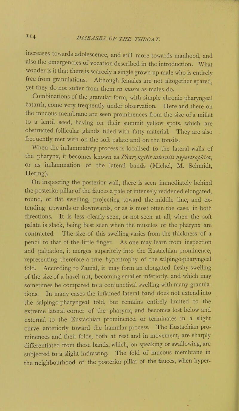 increases towards adolescence, and still more towards manhood, and also the emergencies of vocation described in the introduction. What wonder is it that there is scarcely a single grown up male who is entirely free from granulations. Although females are not altogether spared, yet they do not suffer from them en masse as males do. Combinations of the granular form, with simple chronic pharyngeal catarrh, come very frequently under observation. Here and there on the mucous membrane are seen prominences from the size of a millet to a lentil seed, having on their summit yellow spots, which are obstructed follicular glands filled with fatty material. They are also frequently met with on the soft palate and on the tonsils. When the inflammatory process is localised to the lateral walls of the pharynx, it becomes known as Pharyngitis lateralis hypertrophica, or as inflammation of the lateral bands (Michel, M. Schmidt, Hering), On inspecting the posterior wall, there is seen immediately behind the posterior pillar of the fauces a pale or intensely reddened elongated, round, or flat swelling, projecting toward the middle line, and ex- tending upwards or downwards, or as is most often the case, in both directions. It is less clearly seen, or not seen at all, when the soft palate is slack, being best seen when the muscles of the pharynx are contracted. The size of this swelling varies from the thickness of a pencil to that of the little finger. As one may learn from inspection and palpation, it merges superiorly into the Eustachian prominence, representing therefore a true hypertrophy of the salpingo-pharyngeal fold. According to Zaufal, it may form an elongated fleshy swelling of the size of a hazel nut, becoming smaller inferiorly, and which may sometimes be compared to a conjunctival swelling with many granula- tions. In many cases the inflamed lateral band does not extend into the salpingo-pharyngeal fold, but remains entirely limited to the extreme lateral corner of the pharynx, and becomes lost below and external to the Eustachian prominence, or terminates in a slight curve anteriorly toward the hamular process. The Eustachian jjro- minences and their folds, both at rest and in movement, are sharply differentiated from these bands, which, on speaking or swallowing, are subjected to a slight indrawing. The fold of mucous membrane in the neighbourhood of the posterior pillar of the fauces, when hyper-
