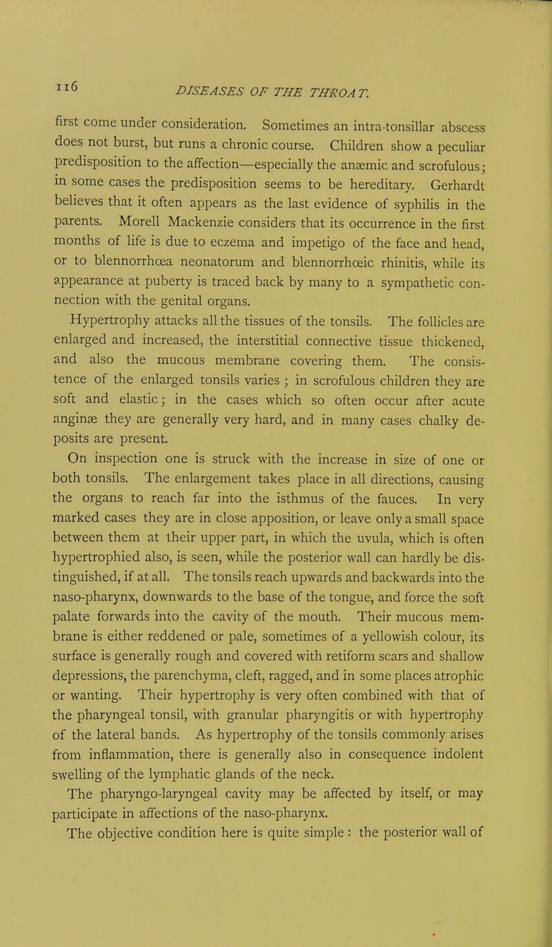 first come under consideration. Sometimes an intra-tonsillar abscess does not burst, but runs a chronic course. Children show a peculiar predisposition to the affection—especially the anemic and scrofulous; in some cases the predisposition seems to be hereditary. Gerhardt believes that it often appears as the last evidence of syphilis in the parents. Morell Mackenzie considers that its occurrence in the first months of life is due to eczema and impetigo of the face and head, or to blennorrhoea neonatorum and blennorrhoeic rhinitis, while its appearance at puberty is traced back by many to a sympathetic con- nection with the genital organs. Hypertrophy attacks all the tissues of the tonsils. The follicles are enlarged and increased, the interstitial connective tissue thickened, and also the mucous membrane covering them. The consis- tence of the enlarged tonsils varies ; in scrofulous children they are soft and elastic; in the cases which so often occur after acute anginae they are generally very hard, and in many cases chalky de- posits are present. On inspection one is struck with the increase in size of one or both tonsils. The enlargement takes place in all directions, causing the organs to reach far into the isthmus of the fauces. In very marked cases they are in close apposition, or leave only a small space between them at their upper part, in which the uvula, which is often hypertrophied also, is seen, while the posterior wall can hardly be dis- tinguished, if at all. The tonsils reach upwards and backwards into the naso-pharynx, downwards to the base of the tongue, and force the soft palate forwards into the cavity of the mouth. Their mucous mem- brane is either reddened or pale, sometimes of a yellowish colour, its surface is generally rough and covered with retiform scars and shallow depressions, the parenchyma, cleft, ragged, and in some places atrophic or wanting. Their hypertrophy is very often combined with that of the pharyngeal tonsil, with granular pharyngitis or with hypertrophy of the lateral bands. As hypertrophy of the tonsils commonly arises from inflammation, there is generally also in consequence indolent swelling of the lymphatic glands of the neck. The pharyngo-laryngeal cavity may be affected by itself, or may participate in affections of the naso-pharynx. The objective condition here is quite simple : the posterior wall of