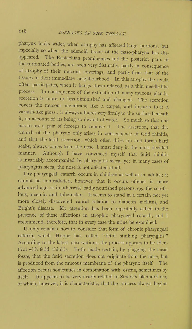 pharynx looks wider, when atrophy has affected large portions, but especially so when the adenoid tissue of the naso-pharynx has dis- appeared. The Eustachian prominences and the posterior parts of the turbinated bodies, are seen very distinctly, partly in consequence of atrophy of their mucous coverings, and partly from that of the tissues in their immediate neighbourhood. In this atrophy the uvula often participates, when it hangs down relaxed, as a thin needle-like process. In consequence of the extinction of many mucous glands, secretion is more or less diminished and changed. The secretion covers the mucous membrane like a carpet, and imparts to it a varnish-like gloss ; it always adheres very firmly to the surface beneath it, on account of its being so devoid of water. So much so that one has to use a pair of forceps to remove it. The assertion, that dry catarrh of the pharynx only arises in consequence of fetid rhinitis, and that the fetid secretion, which often dries up and forms hard scabs, always comes from the nose, I must deny in the most decided manner. Although I have convinced myself that fetid rhinitis is invariably accompanied by pharyngitis sicca, yet in many cases of pharyngitis sicca, the nose is not affected at all. Dry pharyngeal catarrh occurs in children as well as in adults; it cannot be contradicted, however, that it occurs oftener in more advanced age, or in otherwise badly nourished persons, e.g.^ the scrofu- lous, ansemic, and tubercular. It seems to stand in a certain not yet more closely discovered causal relation to diabetes mellitus, and Bright's disease. My attention has been repeatedly called to the presence of these affections in atrophic pharyngeal catarrh, and I recommend, therefore, that in every case the urine be examined. It only remains now to consider that form of chronic pharyngeal catarrh, which Hoppe has called  fetid stinking pharyngitis. According to the latest observations, the process appears to be iden- tical with fetid rhinitis. Roth made certain, by plugging the nasal fossae, that the fetid secretion does not originate from the nose, but is produced from the mucous membrane of the pharynx itself. The affection occurs sometimes in combination with ozasna, sometimes by itself. It appears to be very nearly related to Stoerk's blennorrhoea, of which, however, it is characteristic, that the process always begins
