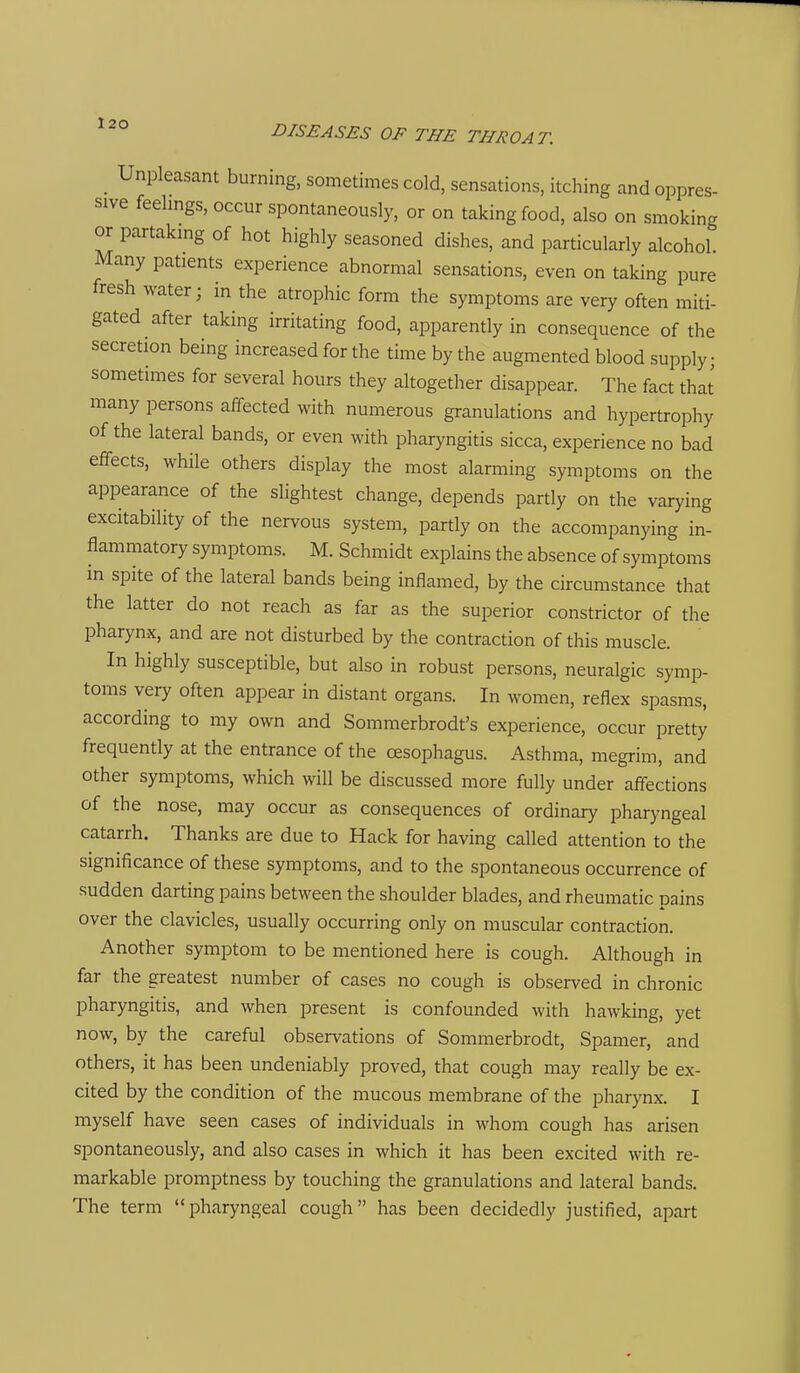 DISEASES OF THE THROAT. Unpleasant burning, sometimes cold, sensations, itching and oppres- sive feelmgs, occur spontaneously, or on taking food, also on smoking or partakmg of hot highly seasoned dishes, and particularly alcohol. Many patients experience abnormal sensations, even on taking pure fresh water; in the atrophic form the symptoms are very often miti- gated after taking irritating food, apparently in consequence of the secretion being increased for the time by the augmented blood supply; sometimes for several hours they altogether disappear. The fact that many persons affected with numerous granulations and hypertrophy of the lateral bands, or even with pharyngitis sicca, experience no bad effects, while others display the most alarming symptoms on the appearance of the slightest change, depends partly on the varying excitability of the nervous system, partly on the accompanying in- flammatory symptoms. M. Schmidt explains the absence of symptoms in spite of the lateral bands being inflamed, by the circumstance that the latter do not reach as far as the superior constrictor of the pharynx, and are not disturbed by the contraction of this muscle. In highly susceptible, but also in robust persons, neuralgic symp- toms very often appear in distant organs. In women, reflex spasms, according to my own and Sommerbrodt's experience, occur pretty frequently at the entrance of the oesophagus. Asthma, megrim, and other symptoms, which will be discussed more fully under affections of the nose, may occur as consequences of ordinary pharyngeal catarrh. Thanks are due to Hack for having called attention to the significance of these symptoms, and to the spontaneous occurrence of sudden darting pains between the shoulder blades, and rheumatic pains over the clavicles, usually occurring only on muscular contraction. Another symptom to be mentioned here is cough. Although in far the greatest number of cases no cough is observed in chronic pharyngitis, and when present is confounded with hawking, yet now, by the careful observations of Sommerbrodt, Spamer, and others, it has been undeniably proved, that cough may really be ex- cited by the condition of the mucous membrane of the pharynx. I myself have seen cases of individuals in whom cough has arisen spontaneously, and also cases in which it has been excited with re- markable promptness by touching the granulations and lateral bands. The term pharyngeal cough has been decidedly justified, apart