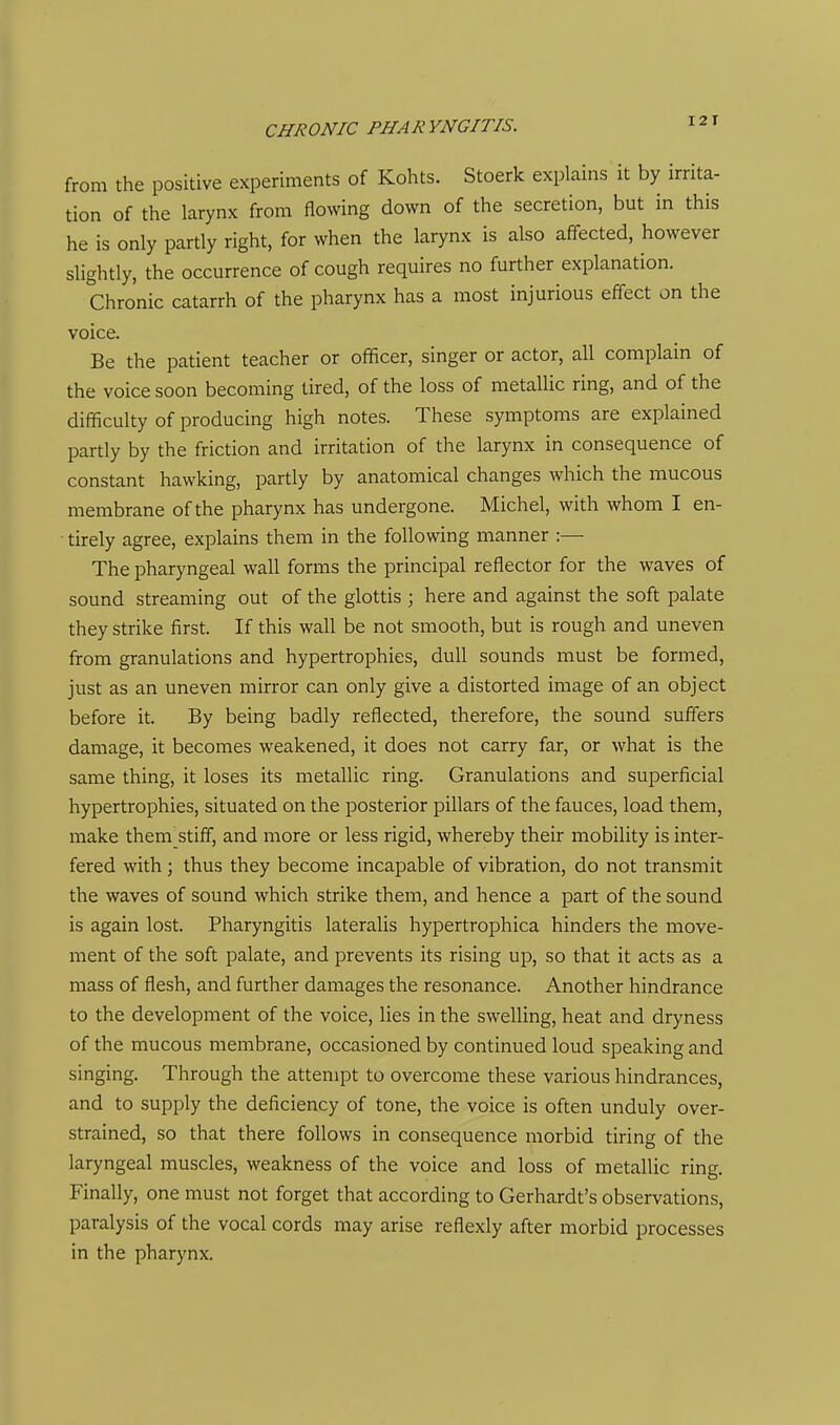 from the positive experiments of Kohts. Stoerk explains it by irrita- tion of the larynx from flowing down of the secretion, but in this he is only partly right, for when the larynx is also affected, however slightly, the occurrence of cough requires no further explanation. Chronic catarrh of the pharynx has a most injurious effect on the voice. Be the patient teacher or officer, singer or actor, all complain of the voice soon becoming tired, of the loss of metallic ring, and of the difficulty of producing high notes. These symptoms are explained pardy by the friction and irritation of the larynx in consequence of constant hawking, partly by anatomical changes which the mucous membrane of the pharynx has undergone. Michel, with whom I en- tirely agree, explains them in the following manner :— The pharyngeal wall forms the principal reflector for the waves of sound streaming out of the glottis ; here and against the soft palate they strike first. If this wall be not smooth, but is rough and uneven from granulations and hypertrophies, dull sounds must be formed, just as an uneven mirror can only give a distorted image of an object before it. By being badly reflected, therefore, the sound suffers damage, it becomes weakened, it does not carry far, or what is the same thing, it loses its metallic ring. Granulations and superficial hypertrophies, situated on the posterior pillars of the fauces, load them, make them stiff, and more or less rigid, whereby their mobility is inter- fered with; thus they become incapable of vibration, do not transmit the waves of sound which strike them, and hence a part of the sound is again lost. Pharyngitis lateralis hypertrophica hinders the move- ment of the soft palate, and prevents its rising up, so that it acts as a mass of flesh, and further damages the resonance. Another hindrance to the development of the voice, lies in the swelling, heat and dryness of the mucous membrane, occasioned by continued loud speaking and singing. Through the attempt to overcome these various hindrances, and to supply the deficiency of tone, the voice is often unduly over- strained, so that there follows in consequence morbid tiring of the laryngeal muscles, weakness of the voice and loss of metallic ring. Finally, one must not forget that according to Gerhardt's observations, paralysis of the vocal cords may arise reflexly after morbid processes in the pharynx.