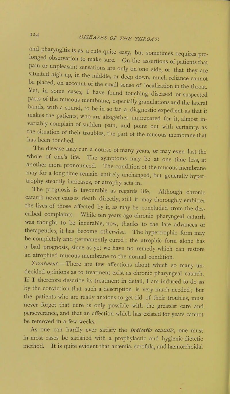 and pharyngitis is as a rule quite easy, but sometimes requires pro- longed observation to make sure. On the assertions of patients that pam or unpleasant sensations are only on one side, or that they are situated high up, in the middle, or deep down, much reliance cannot be placed, on account of the small sense of localization in the throat Yet, m some cases, I have found touching diseased or suspected parts of the mucous membrane, especially granulations and the lateral bands, with a sound, to be in so far a diagnostic expedient as that it makes the patients, who are altogether unprepared for it, almost in- variably complain of sudden pain, and point out with certainty, as the situation of their troubles, the part of the mucous membrane that has been touched. The disease may run a course of many years, or may even last the whole of one's life. The symptoms may be at one time less, at another more pronounced. The condition of the mucous membrane may for a long time remain entirely unchanged, but generally hyper- trophy steadily increases, or atrophy sets in. The prognosis is favourable as regards life. Although chronic catarrh never causes death directly, still it may thoroughly embitter the lives of those affected by it, as may be concluded from the des- cribed complaints. While ten years ago chronic pharyngeal catarrh was thought to be incurable, now, thanks to the late advances of therapeutics, it has become otherwise. The hypertrophic form may be completely and permanently cured; the atrophic form alone has a bad prognosis, since as yet we have no remedy which can restore an atrophied mucous membrane to the normal condition. Treatment—There are few affections about which so many un- decided opinions as to treatment exist as chronic pharyngeal catarrh. If I therefore describe its treatment in detail, I am induced to do so by the conviction that such a description is very much needed; but the patients who are really anxious to get rid of their troubles, must never forget that cure is only possible with the greatest care and perseverance, and that an affection which has existed for years cannot be removed in a few weeks. As one can hardly ever satisfy the indicatio causalis, one must in most cases be satisfied with a prophylactic and hygienic-dietetic method. It is quite evident that anaemia, scrofula, and haemorrhoidal
