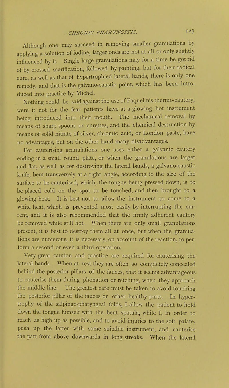 Although one may succeed in removing smaller granulations by applying a solution of iodine, larger ones are not at all or only slightly influenced by it. Single large granulations may for a time be got rid of by crossed scarification, followed by painting, but for their radical cure, as well as that of hypertrophied lateral bands, there is only one remedy, and that is the galvano-caustic point, which has been intro- duced into practice by Michel. Nothing could be said against the use of Paquelin's thermo-cautery, were it not for the fear patients have at a glowing hot instrument being introduced into their mouth. The mechanical removal by means of sharp spoons or curettes, and the chemical destruction by means of solid nitrate of silver, chromic acid, or London paste, have no advantages, but on the other hand many disadvantages. For cauterising granulations one uses either a galvanic cautery ending in a small round plate, or when the granulations are larger and flat, as well as for destroying the lateral bands, a galvano-caustic knife, bent transversely at a right angle, according to the size of the surface to be cauterised, which, the tongue being pressed down, is to be placed cold on the spot to be touched, and then brought to a glowing heat. It is best not to allow the instrument to come to a white heat, which is prevented most easily by interrupting the cur- rent, and it is also recommended that the firmly adherent cautery be removed while still hot. When there are only small granulations present, it is best to destroy them all at once, but when the granula- tions are numerous, it is necessary, on account of the reaction, to per- form a second or even a third operation. Very great caution and practice are required for cauterising the lateral bands. When at rest they are often so completely concealed behind the posterior pillars of the fauces, that it seems advantageous to cauterise them during phonation or retching, when they approach the middle line. The greatest care must be taken to avoid touching the posterior pillar of the fauces or other healthy parts. In hyper- trophy of the salpingo-pharyngeal folds, I allow the patient to hold down the tongue himself with the bent spatula, while I, in order to reach as high up as possible, and to avoid injuries to the soft palate, push up the latter with some suitable instrument, and cauterise the part from above downwards in long streaks. When the lateral