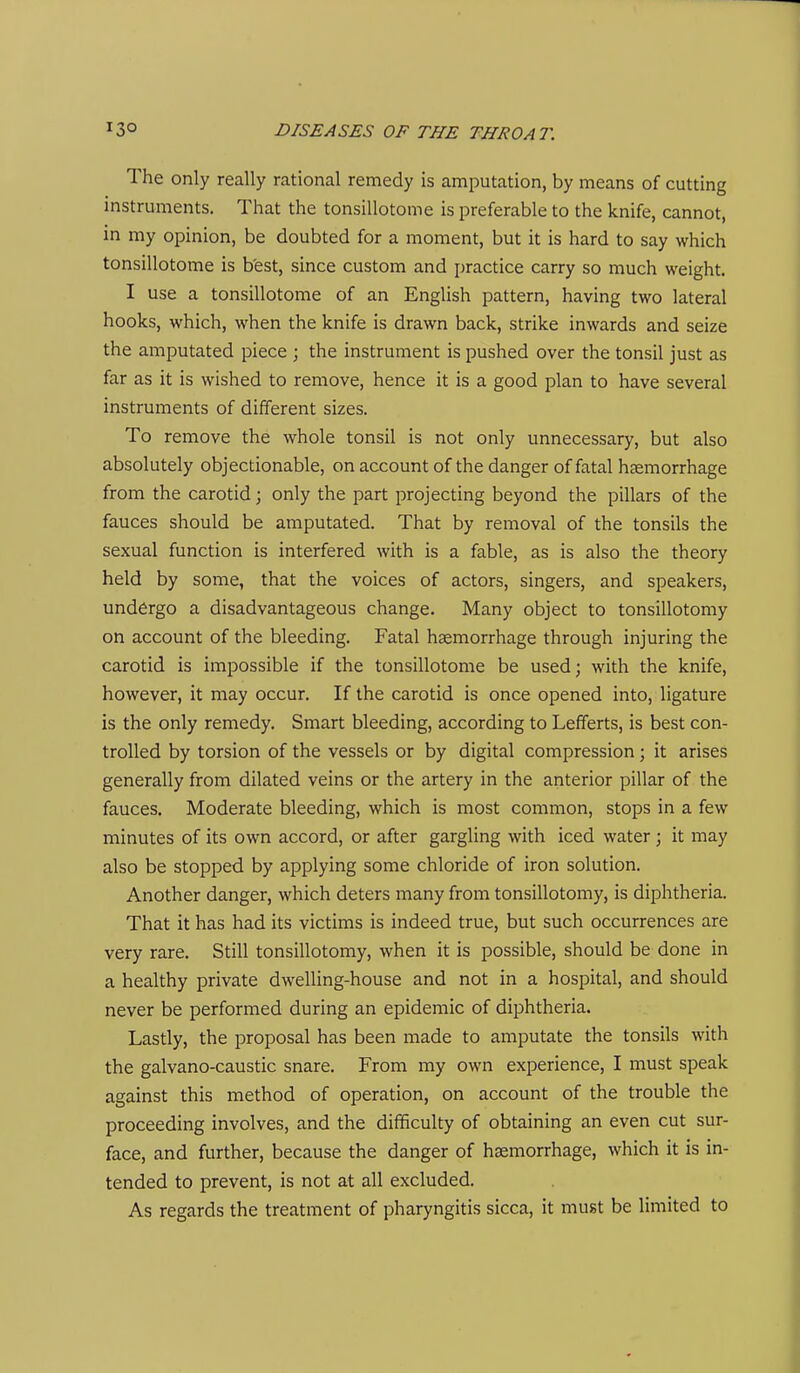 The only really rational remedy is amputation, by means of cutting instruments. That the tonsillotome is preferable to the knife, cannot, in my opinion, be doubted for a moment, but it is hard to say which tonsillotome is best, since custom and i)ractice carry so much weight. I use a tonsillotome of an English pattern, having two lateral hooks, which, when the knife is drawn back, strike inwards and seize the amputated piece ; the instrument is pushed over the tonsil just as far as it is wished to remove, hence it is a good plan to have several instruments of different sizes. To remove the whole tonsil is not only unnecessary, but also absolutely objectionable, on account of the danger of fatal haemorrhage from the carotid; only the part projecting beyond the pillars of the fauces should be amputated. That by removal of the tonsils the sexual function is interfered with is a fable, as is also the theory held by some, that the voices of actors, singers, and speakers, undergo a disadvantageous change. Many object to tonsillotomy on account of the bleeding. Fatal haemorrhage through injuring the carotid is impossible if the tonsillotome be used; with the knife, however, it may occur. If the carotid is once opened into, ligature is the only remedy. Smart bleeding, according to Lefferts, is best con- trolled by torsion of the vessels or by digital compression; it arises generally from dilated veins or the artery in the anterior pillar of the fauces. Moderate bleeding, which is most common, stops in a few minutes of its own accord, or after gargling with iced water ; it may also be stopped by applying some chloride of iron solution. Another danger, which deters many from tonsillotomy, is diphtheria. That it has had its victims is indeed true, but such occurrences are very rare. Still tonsillotomy, when it is possible, should be done in a healthy private dwelling-house and not in a hospital, and should never be performed during an epidemic of diphtheria. Lastly, the proposal has been made to amputate the tonsils with the galvano-caustic snare. From my own experience, I must speak against this method of operation, on account of the trouble the proceeding involves, and the difficulty of obtaining an even cut sur- face, and further, because the danger of haemorrhage, which it is in- tended to prevent, is not at all excluded. As regards the treatment of pharyngitis sicca, it must be limited to