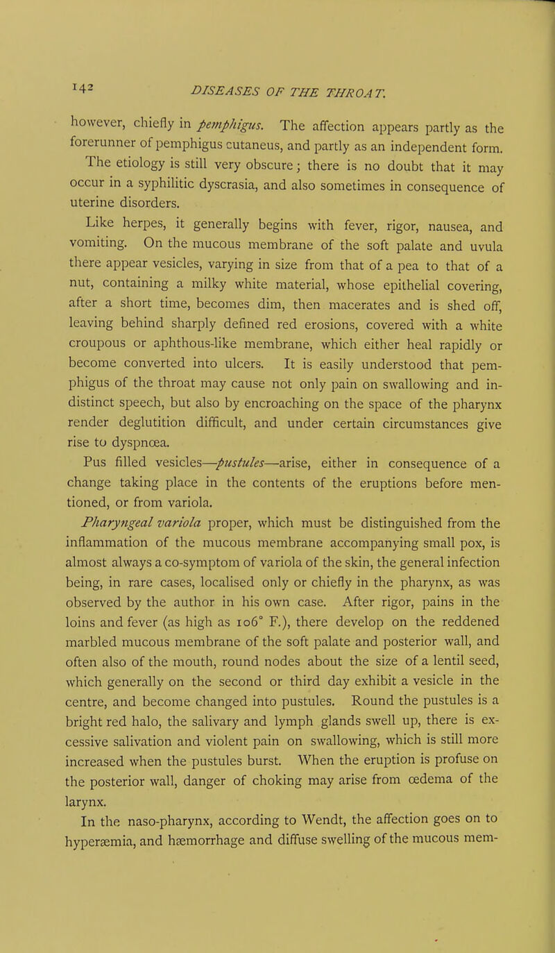 however, chiefly in pemphigus. The affection appears partly as the forerunner of pemphigus cutaneus, and partly as an independent form. The etiology is still very obscure; there is no doubt that it may occur in a syphilitic dyscrasia, and also sometimes in consequence of uterine disorders. Like herpes, it generally begins with fever, rigor, nausea, and vomiting. On the mucous membrane of the soft palate and uvula there appear vesicles, varying in size from that of a pea to that of a nut, containing a milky white material, whose epithelial covering, after a short time, becomes dim, then macerates and is shed off, leaving behind sharply defined red erosions, covered with a white croupous or aphthous-like membrane, which either heal rapidly or become converted into ulcers. It is easily understood that pem- phigus of the throat may cause not only pain on swallowing and in- distinct speech, but also by encroaching on the space of the pharynx render deglutition difficult, and under certain circumstances give rise to dyspnoea. Pus filled vesicles—pustules—arise, either in consequence of a change taking place in the contents of the eruptions before men- tioned, or from variola. Pharyngeal variola proper, which must be distinguished from the inflammation of the mucous membrane accompanying small pox, is almost always a co-symptom of variola of the skin, the general infection being, in rare cases, localised only or chiefly in the pharynx, as was observed by the author in his own case. After rigor, pains in the loins and fever (as high as io6° R), there develop on the reddened marbled mucous membrane of the soft palate and posterior wall, and often also of the mouth, round nodes about the size of a lentil seed, which generally on the second or third day exhibit a vesicle in the centre, and become changed into pustules. Round the pustules is a bright red halo, the salivary and lymph glands swell up, there is ex- cessive salivation and violent pain on swallowing, which is still more increased when the pustules burst. When the eruption is profuse on the posterior wall, danger of choking may arise from oedema of the larynx. In the naso-pharynx, according to Wendt, the affection goes on to hyper£emia, and haemorrhage and diffuse swelling of the mucous mem-