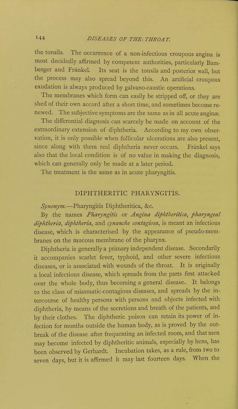 the tonsils. The occurrence of a non-infectious croupous angina is most decidedly affirmed by competent authorities, particularly Bam- berger and Frankel. Its seat is the tonsils and posterior wall, but the process may also spread beyond this. An artificial croupous exudation is always produced by galvano-caustic operations. The membranes which form can easily be stripped off, or they are shed of their own accord after a short time, and sometimes become re- newed. The subjective symptoms are the same as in all acute anginse. The differential diagnosis can scarcely be made on account of the extraordinary extension of diphtheria. According to my own obser- vation, it is only possible when follicular ulcerations are also present, since along with them real diphtheria never occurs. Frankel says also that the local condition is of no value in making the diagnosis, which can generally only be made at a later period. The treatment is the same as in acute pharyngitis. DIPHTHERITIC PHARYNGITIS. Synonym.—Pharyngitis Diphtheritica, &c. By the names Fharyfigitis or Angina diphtheritica, pharyngeal diphtheria, diphtheria, and cynanche contagiosa, is meant an infectious disease, which is characterised by the appearance of pseudo-mem- branes on the mucous membrane of the pharynx. Diphtheria is generally a primary independent disease. Secondarily it accompanies scarlet fever, typhoid, and other severe infectious diseases, or is associated with wounds of the throat. It is originally a local infectious disease, which spreads from the parts first attacked over the whole body, thus becoming a general disease. It belongs to the class of miasmatic-contagious diseases, and spreads by the in- tercourse of healthy persons with persons and objects infected with diphtheria, by means of the secretions and breath of the patients, and by their clothes. The diphtheric poison can retain its power of in- fection for months outside the human body, as is proved by the out- break of the disease after frequenting an infected room, and that men may become infected by diphtheritic animals, especially by hens, has been observed by Gerhardt. Incubation takes, as a rule, from two to seven days, but it is affirmed it may last fourteen days. When the