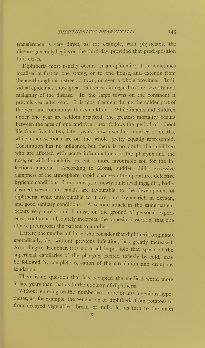 transference is very direct, as, for example, with physicians, the disease generally begins on the third day, provided that predisposition to it exists. Diphtheria most usually occurs as an epidemic; it is sometimes localised at first to one storey, or to one house, and extends from thence throughout a street, a town, or even a whole province. Indi- vidual epidemics show great differences in regard to the severity and malignity of the disease. In the large towns on the continent it prevails year after year. It is most frequent during the colder part of the year, and commonly attacks children. While infants and children under one year are seldom attacked, the greatest mortality occurs between the ages of one and five : next follows the period of school life from five to ten, later years show a smaller number of deaths, while other sections are on the whole pretty equally represented. Constitution has no influence, but there is no doubt that children who are affected with acute inflammations of the pharynx and the nose, or with bronchitis, present a more favourable soil for the in- fectious material. According to Monti, sudden chills, excessive dampness of the atmosphere, rapid changes of temperature, defective hygienic conditions, damp, musty, or newly built dwellings, dirt, badly cleaned sewers and canals, are favourable to the development of diphtheria, while unfavourable to it are pure dry air rich in oxygen, and good sanitary conditions. A second attack in the same patient occurs very rarely, and I must, on the ground of personal experi- ence, confute as absolutely incorrect the opposite assertion, that one attack predisposes the patient to another. Latterly the number of those who consider that diphtheria originates sporadically, i.e., without previous infection, has greatly increased. According to Heubner, it is not at all impossible that spasm of the superficial capillaries of the pharynx, excited refiexly by cold, may be followed by complete cessation of the circulation and croupous exudation. There is no question that has occupied the medical world more in late years than that as to the etiology of diphtheria. Without entering on the numberless more or less ingenious hypo- theses, as, for example, the generation of diphtheria from potatoes or from decayed vegetables, bread or milk, let us turn to the main K