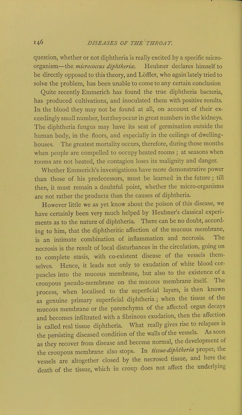 question, whether or not diphtheria is really excited by a specific micro- organism—the micrococcus diphthericR. Heubner declares himself to be directly opposed to this theory, and Loffler, who again lately tried to solve the problem, has been unable to come to any certain conclusion Quite recently Emmerich has found the true diphtheria bacteria, has produced cultivations, and inoculated them with positive results. In the blood they may not be found at all, on account of their ex- ceedingly small number, but they occur in great numbers in the kidneys. The diphtheria fungus may have its seat of germination outside the human body, in the floors, and especially in the ceilings of dwelling- houses. The greatest mortality occurs, therefore, during those months when people are compelled to occupy heated rooms ; at seasons when rooms are not heated, the contagion loses its malignity and danger. Whether Emmerich's investigations have more demonstrative power than those of his predecessors, must be learned in the future ; till then, it must remain a doubtful point, whether the micro-organisms are not rather the products than the causes of diphtheria. However little we as yet know about the poison of this disease, we have certainly been very much helped by Heubner's classical experi- ments as to the nature of diphtheria. There can be no doubt, accord- ing to him, that the diphtheritic affection of the mucous membrane, is an intimate combination of inflammation and necrosis. The necrosis is the result of local disturbances in the circulation, going on to complete stasis, with co-existent disease of the vessels them- selves. Hence, it leads not only to exudation of white blood cor- puscles into the mucous membrane, but also to the existence of a croupous pseudo-membrane on the mucous membrane itself. The process, when localised to the superficial layers, is then known as genuine primary superficial diphtheria; when the tissue of the mucous membrane or the parenchyma of the affected organ decays and becomes infiltrated with a fibrinous exudation, then the affection is called real tissue diphtheria. What really gives rise to relapses is the persisting diseased condition of the walls of the vessels. As soon as they recover from disease and become normal, the development of the croupous membrane also stops. In tissue-diphtheria proper, the vessels are altogether closed by the necrosed tissue, and here die death of the tissue, which in croup does not affect the underlying