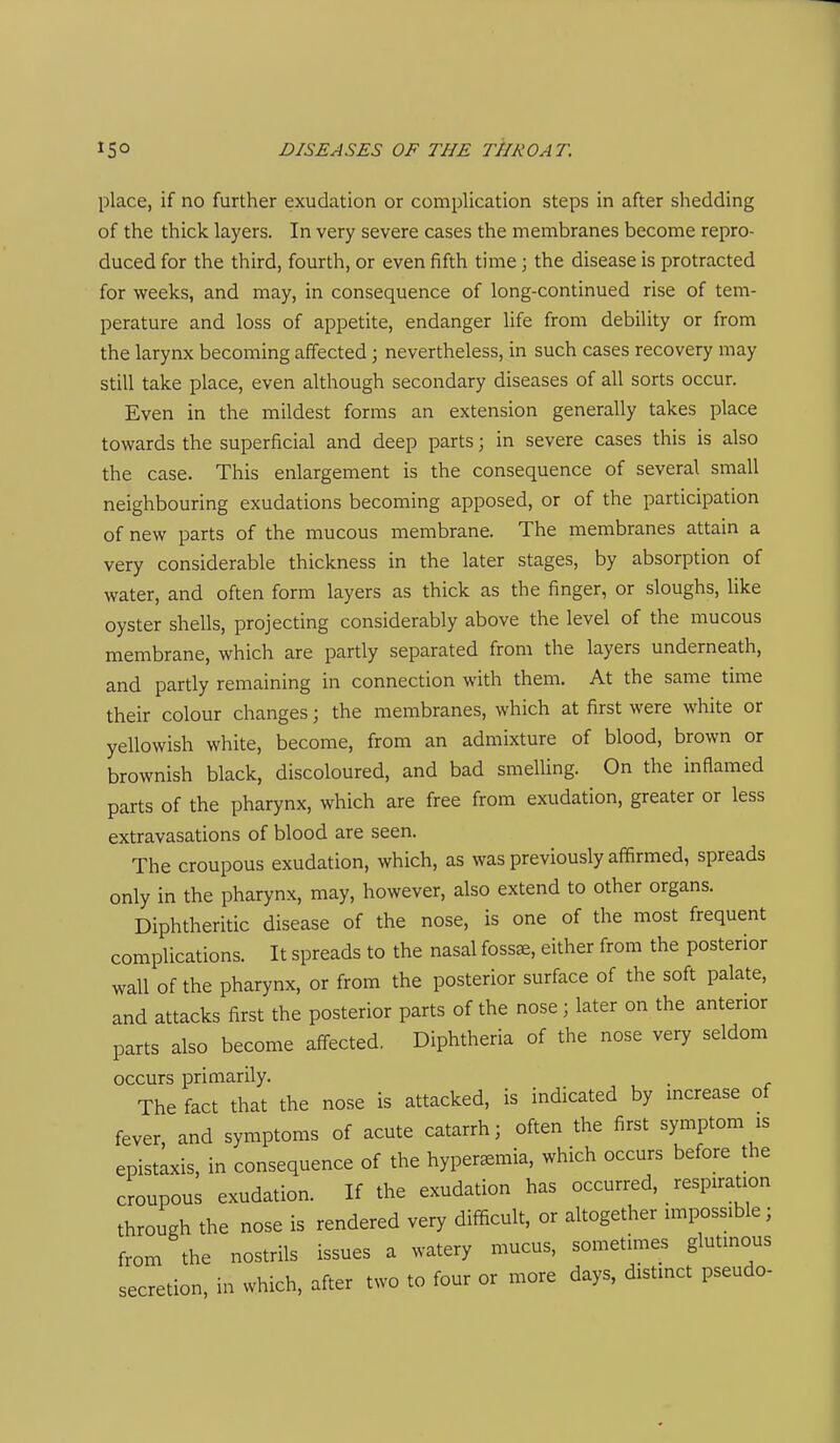 place, if no further exudation or complication steps in after shedding of the thick layers. In very severe cases the membranes become repro- duced for the third, fourth, or even fifth time; the disease is protracted for weeks, and may, in consequence of long-continued rise of tem- perature and loss of appetite, endanger life from debility or from the larynx becoming affected; nevertheless, in such cases recovery may still take place, even although secondary diseases of all sorts occur. Even in the mildest forms an extension generally takes place towards the superficial and deep parts; in severe cases this is also the case. This enlargement is the consequence of several small neighbouring exudations becoming apposed, or of the participation of new parts of the mucous membrane. The membranes attain a very considerable thickness in the later stages, by absorption of water, and often form layers as thick as the finger, or sloughs, like oyster shells, projecting considerably above the level of the mucous membrane, which are partly separated from the layers underneath, and partly remaining in connection with them. At the same time their colour changes; the membranes, which at first were white or yellowish white, become, from an admixture of blood, brown or brownish black, discoloured, and bad smelling. On the inflamed parts of the pharynx, which are free from exudation, greater or less extravasations of blood are seen. The croupous exudation, which, as was previously affirmed, spreads only in the pharynx, may, however, also extend to other organs. Diphtheritic disease of the nose, is one of the most frequent complications. It spreads to the nasal foss^, either from the posterior wall of the pharynx, or from the posterior surface of the soft palate, and attacks first the posterior parts of the nose ; later on the anterior parts also become affected. Diphtheria of the nose very seldom occurs primarily. . The fact that the nose is attacked, is indicated by mcrease of fever, and symptoms of acute catarrh; often the first symptom is epistaxis, in consequence of the hyperemia, which occurs before the croupous exudation. If the exudation has occurred, respiration through the nose is rendered very difficult, or altogether impossible; from the nostrils issues a watery mucus, sometimes glutinous secretion, in which, after two to four or more days, distinct pseudo-