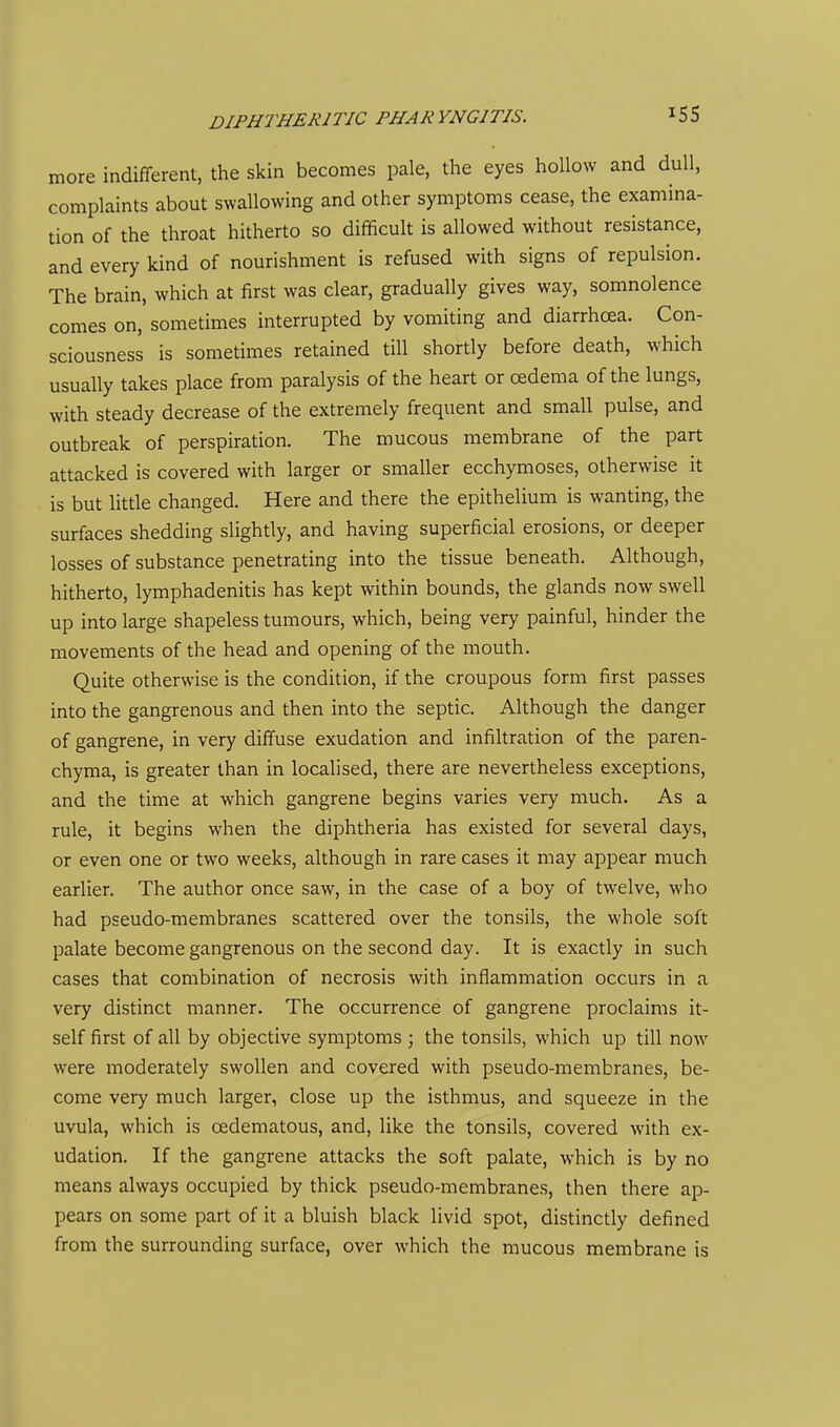more indifferent, the skin becomes pale, the eyes hollow and dull, complaints about swallowing and other symptoms cease, the examina- tion of the throat hitherto so difficult is allowed without resistance, and every kind of nourishment is refused with signs of repulsion. The brain, which at first was clear, gradually gives way, somnolence comes on, sometimes interrupted by vomiting and diarrhoea. Con- sciousness is sometimes retained till shortly before death, which usually takes place from paralysis of the heart or cedema of the lungs, with steady decrease of the extremely frequent and small pulse, and outbreak of perspiration. The mucous membrane of the part attacked is covered with larger or smaller ecchymoses, otherwise it is but litde changed. Here and there the epithelium is wanting, the surfaces shedding slightly, and having superficial erosions, or deeper losses of substance penetrating into the tissue beneath. Although, hitherto, lymphadenitis has kept within bounds, the glands now swell up into large shapeless tumours, which, being very painful, hinder the movements of the head and opening of the mouth. Quite otherwise is the condition, if the croupous form first passes into the gangrenous and then into the septic. Although the danger of gangrene, in very diffuse exudation and infiltration of the paren- chyma, is greater than in localised, there are nevertheless exceptions, and the time at which gangrene begins varies very much. As a rule, it begins when the diphtheria has existed for several days, or even one or two weeks, although in rare cases it may appear much earlier. The author once saw, in the case of a boy of twelve, who had pseudo-membranes scattered over the tonsils, the whole soft palate become gangrenous on the second day. It is exactly in such cases that combination of necrosis with inflammation occurs in a very distinct manner. The occurrence of gangrene proclaims it- self first of all by objective symptoms ; the tonsils, which up till now were moderately swollen and covered with pseudo-membranes, be- come very much larger, close up the isthmus, and squeeze in the uvula, which is oedematous, and, like the tonsils, covered with ex- udation. If the gangrene attacks the soft palate, which is by no means always occupied by thick pseudo-membranes, then there ap- pears on some part of it a bluish black livid spot, distinctly defined from the surrounding surface, over which the mucous membrane is
