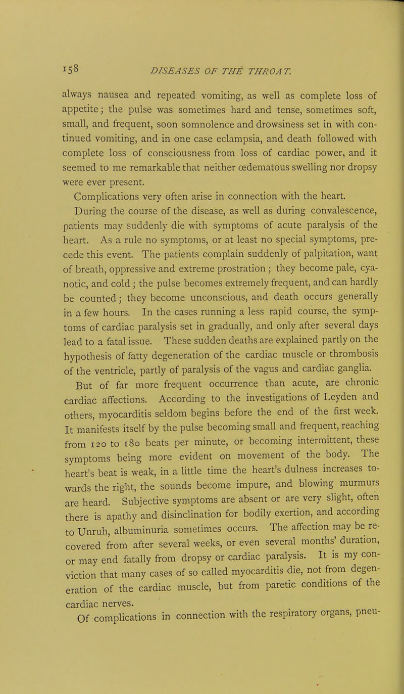 always nausea and repeated vomiting, as well as complete loss of appetite; the pulse was sometimes hard and tense, sometimes soft, small, and frequent, soon somnolence and drowsiness set in with con- tinued vomiting, and in one case eclampsia, and death followed with complete loss of consciousness from loss of cardiac power, and it seemed to me remarkable that neither oedematous swelling nor dropsy were ever present. Complications very often arise in connection with the heart. During the course of the disease, as well as during convalescence, patients may suddenly die with symptoms of acute paralysis of the heart. As a rule no symptoms, or at least no special symptoms, pre- cede this event. The patients complain suddenly of palpitation, want of breath, oppressive and extreme prostration ; they become pale, cya- notic, and cold; the pulse becomes extremely frequent, and can hardly be counted; they become unconscious, and death occurs generally in a few hours. In the cases running a less rapid course, the symp- toms of cardiac paralysis set in gradually, and only after several days lead to a fatal issue. These sudden deaths are explained partly on the hypothesis of fatty degeneration of the cardiac muscle or thrombosis of the ventricle, partly of paralysis of the vagus and cardiac ganglia. But of far more frequent occurrence than acute, are chronic cardiac affections. According to the investigations of Leyden and others, myocarditis seldom begins before the end of the first week. It manifests itself by the pulse becoming small and frequent, reaching from 120 to t8o beats per minute, or becoming intermittent, these symptoms being more evident on movement of the body. The heart's beat is weak, in a little time the heart's dulness increases to- wards the right, the sounds become impure, and blowing murmurs are heard. Subjective symptoms are absent or are very slight, often there is apathy and disinclination for bodily exertion, and according to Unruh, albuminuria sometimes occurs. The affection may be re- covered from after several weeks, or even several months' duration, or may end fatally from dropsy or cardiac paralysis. It is my con- viction that many cases of so called myocarditis die, not from degen- eration of the cardiac muscle, but from paretic conditions of the cardiac nerves. Of complications in connection with the respiratory organs, pneu-